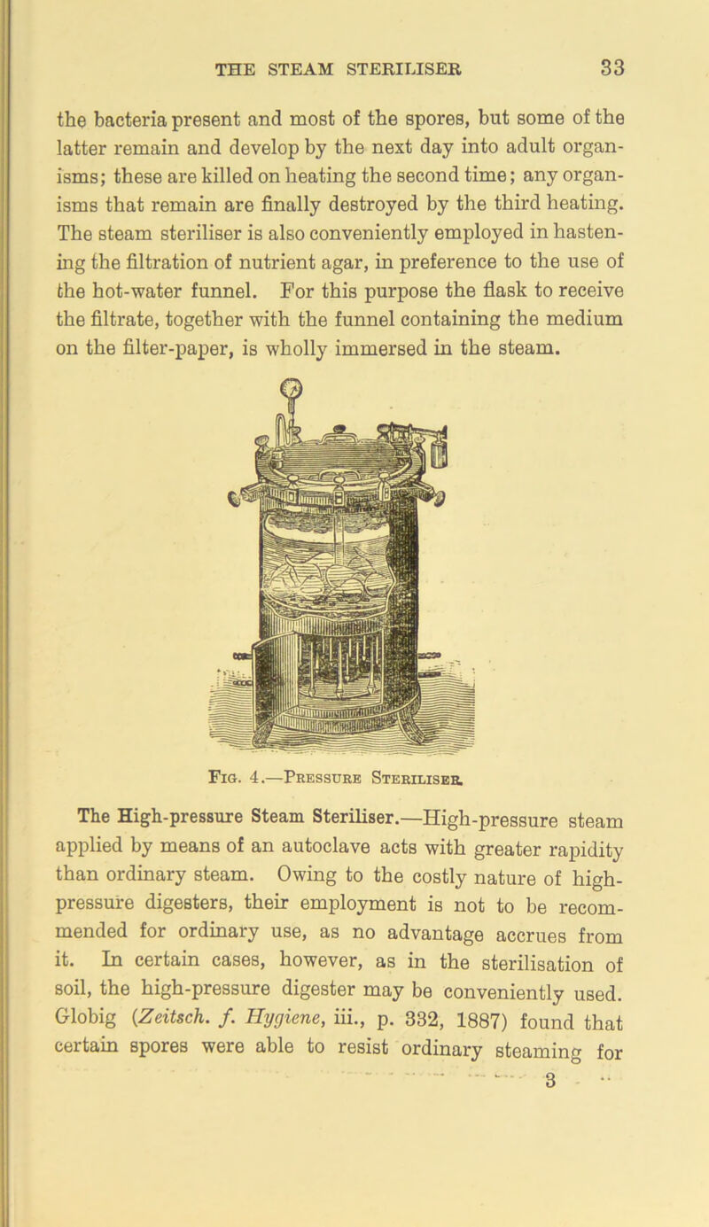 the bacteria present and most of the spores, but some of the latter remain and develop by the next day into adult organ- isms; these are killed on heating the second time; any organ- isms that remain are finally destroyed by the third heating. The steam steriliser is also conveniently employed in hasten- ing the filtration of nutrient agar, in preference to the use of the hot-water funnel. For this purpose the flask to receive the filtrate, together with the funnel containing the medium on the filter-paper, is wholly immersed in the steam. Fig. 4.—Pressure STERiLissa The High-pressure Steam Steriliser.—High-pressure steam applied by means of an autoclave acts with greater rapidity than ordinary steam. Owing to the costly nature of high- pressure digesters, their employment is not to be recom- mended for ordinary use, as no advantage accrues from it. In certain cases, however, as in the sterilisation of soil, the high-pressure digester may be conveniently used. Globig {Zeitsch. /. Hygiene, iii., p. 332, 1887) found that certain spores were able to resist ordinary steaming for - - - - 3