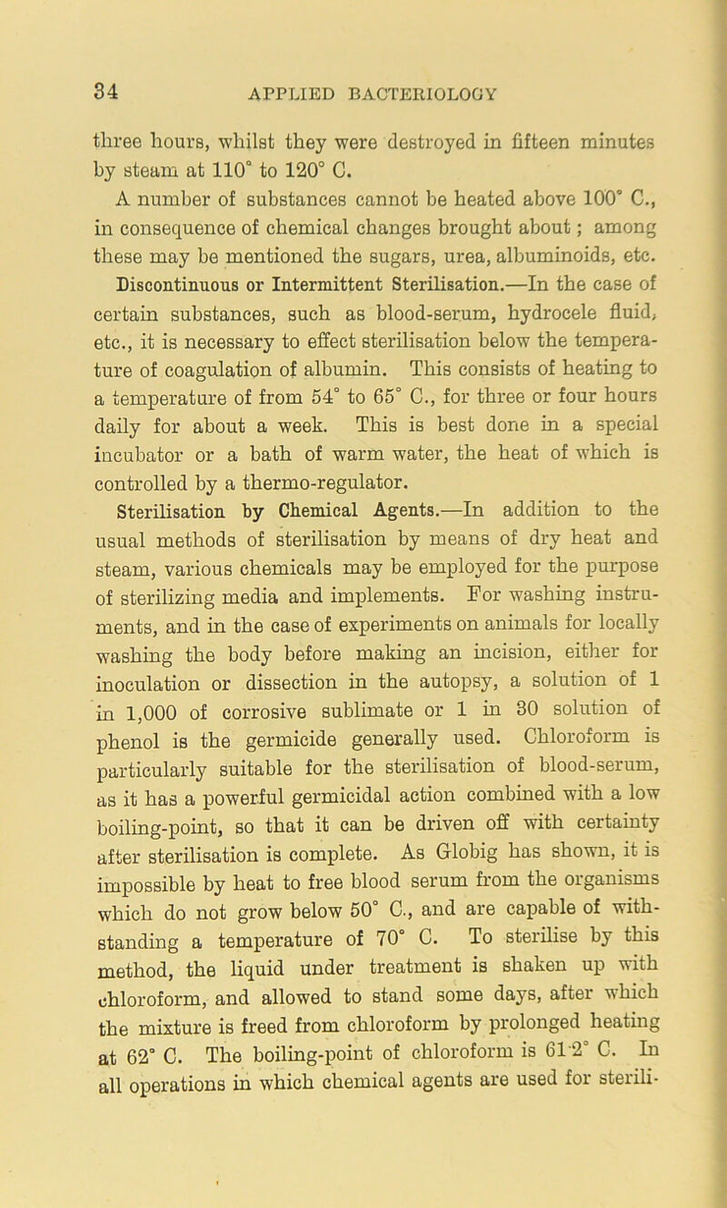 three hours, whilst they were destroyed in fifteen minutes by steam at 110° to 120° C. A number of substances cannot be heated above 100° C., in consequence of chemical changes brought about; among these may be mentioned the sugars, urea, albuminoids, etc. Discontinuous or Intermittent Sterilisation.—In the case of certain substances, such as blood-serum, hydrocele fluid, etc., it is necessary to effect sterilisation below the tempera- ture of coagulation of albumin. This consists of heating to a temperature of from 54° to 65° C., for three or four hours daily for about a week. This is best done in a special incubator or a bath of warm water, the heat of which is controlled by a thermo-regulator. Sterilisation by Chemical Agents.—In addition to the usual methods of sterilisation by means of dry heat and steam, various chemicals may be employed for the purpose of sterilizing media and implements. For washing instru- ments, and in the case of experiments on animals for locally washing the body before making an incision, either for inoculation or dissection in the autopsy, a solution of 1 in 1,000 of corrosive sublimate or 1 in 30 solution of phenol is the germicide generally used. Chloroform is particularly suitable for the sterilisation of blood-serum, as it has a powerful germicidal action combined with a low boiling-point, so that it can be driven off with certainty after sterilisation is complete. As Globig has shown, it is impossible by heat to free blood serum fx’om the organisms which do not grow below 50° C., and are capable of with- standing a temperature of 70° C, To sterilise by this method, the liquid under treatment is shaken up with chloroform, and allowed to stand some days, after which the mixture is freed from chloroform by prolonged heating at 62° C. The boiling-point of chloroform is 612° C. In all operations in which chemical agents are used for sterili-