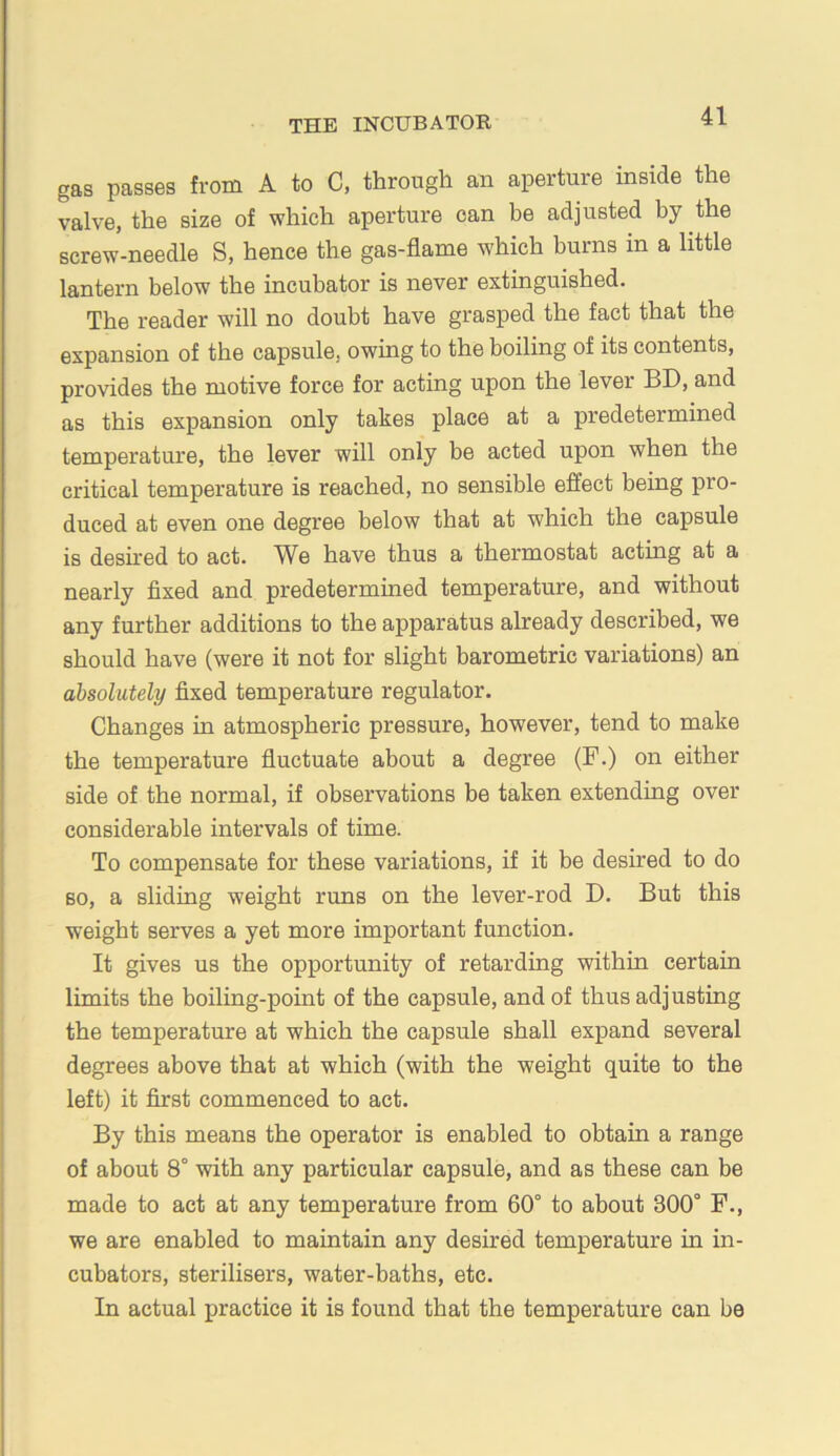 gas passes from A to C, through an aperture inside the valve, the size of which aperture can be adjusted by the screw-needle S, hence the gas-flame which burns in a little lantern below the incubator is never extinguished. The reader will no doubt have grasped the fact that the expansion of the capsule, owing to the boiling of its contents, provides the motive force for acting upon the lever BD, and as this expansion only takes place at a predetermined temperature, the lever will only be acted upon when the critical temperature is reached, no sensible effect being pro- duced at even one degree below that at which the capsule is desired to act. We have thus a thermostat acting at a nearly fixed and predetermined temperature, and without any further additions to the apparatus already described, we should have (were it not for slight barometric variations) an absolutely fixed temperature regulator. Changes in atmospheric pressure, however, tend to make the temperature fluctuate about a degree (F.) on either side of the normal, if observations be taken extending over considerable intervals of time. To compensate for these variations, if it be desired to do BO, a sliding weight runs on the lever-rod D. But this weight serves a yet more important function. It gives us the opportunity of retarding within certain limits the boiling-point of the capsule, and of thus adjusting the temperature at which the capsule shall expand several degrees above that at which (with the weight quite to the left) it first commenced to act. By this means the operator is enabled to obtain a range of about 8° with any particular capsule, and as these can be made to act at any temperature from 60° to about 300° P., we are enabled to maintain any desired temperature in in- cubators, sterilisers, water-baths, etc. In actual practice it is found that the temperature can be