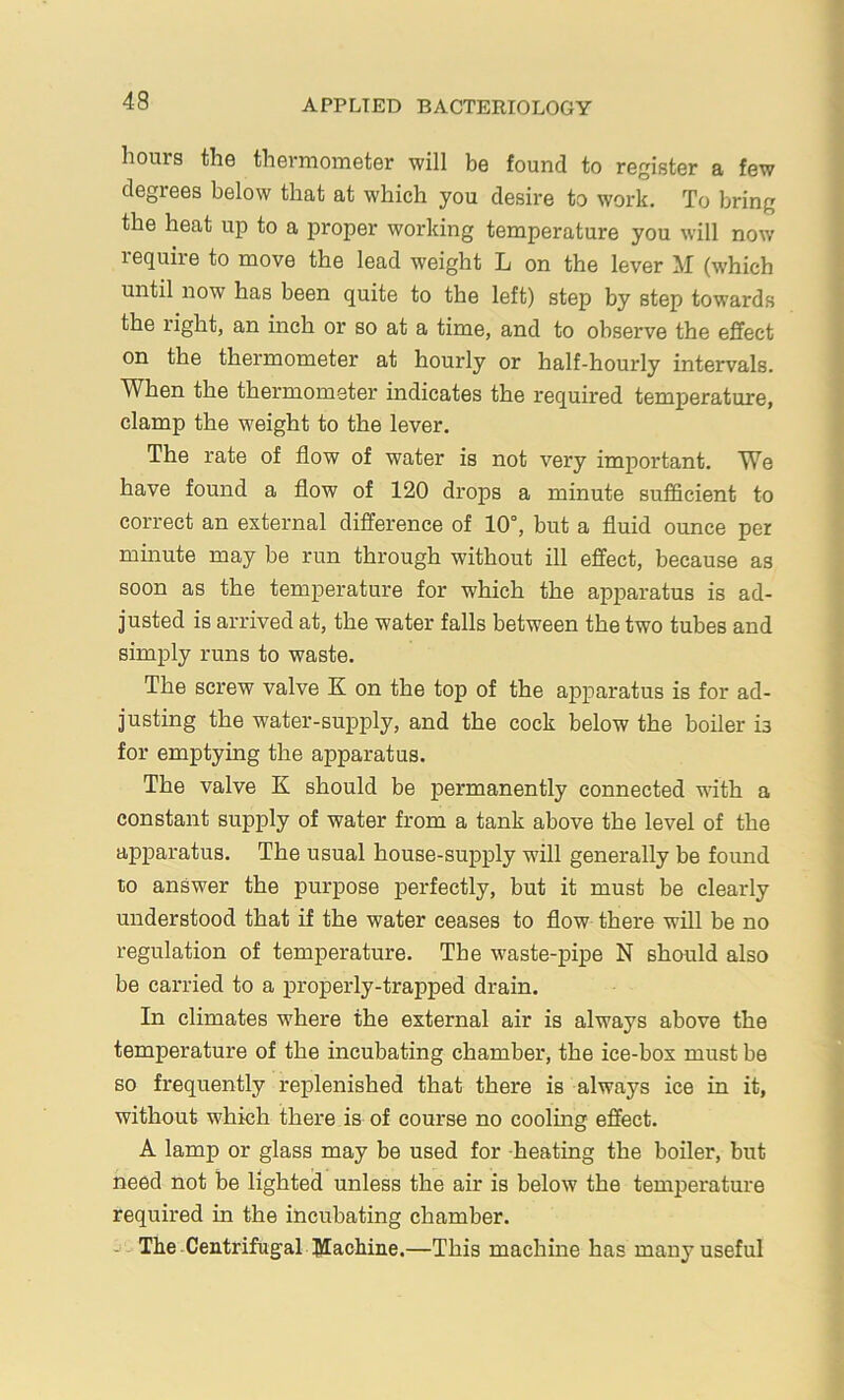 hours the thermometer will be found to register a few degrees below that at which you desire to work. To bring the heat up to a proper working temperature you will now lequiie to move the lead weight L on the lever M (which until now has been quite to the left) step by step towards the right, an inch or so at a time, and to observe the effect on the thermometer at hourly or half-hourly intervals. When the thermometer indicates the required temperature, clamp the weight to the lever. The rate of flow of water is not very important. We have found a flow of 120 drops a minute sufficient to correct an external difference of 10°, but a fluid ounce per minute may be run through without ill effect, because as soon as the temperature for which the apparatus is ad- justed is arrived at, the water falls between the two tubes and simply runs to waste. The screw valve K on the top of the apparatus is for ad- justing the water-supply, and the cock below the boiler is for emptying the apparatus. The valve K should be permanently connected with a constant supply of water from a tank above the level of the apparatus. The usual house-supply will generally be found to answer the purpose perfectly, but it must be clearly understood that if the water ceases to flow there will be no regulation of temperature. The w'aste-pipe N should also be carried to a properly-trapped drain. In climates where the external air is always above the temperature of the incubating chamber, the ice-box must be so frequently replenished that there is always ice in it, without which there is of course no cooling effect. A lamp or glass may be used for -heating the boiler, but need not be lighted unless the air is below the temperature required in the incubating chamber. The-Centrifugal Blachine.—This machine has many useful