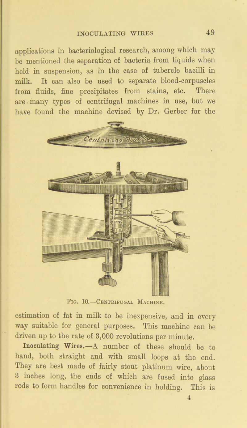 applications in bacteriological research, among which may be mentioned the separation of bacteria from liquids when held in suspension, as in the case of tubercle bacilli in milk. It can also be used to separate blood-corpuscles from fluids, flne precipitates from stains, etc. There are - many types of centrifugal machines in use, but we have found the machine devised by Dr. Gerber for the Fig. 10.—Centrifugal Machine. estimation of fat in milk to be inexpensive, and in every way suitable for general purposes. This machine can be driven up to the rate of 3,000 revolutions per minute. Inoculating Wires.—A number of these should be to hand, both straight and with small loops at the end. They are best made of fairly stout platinum wire, about 3 inches long, the ends of which are fused into glass rods to form handles for convenience in holding. This is 4