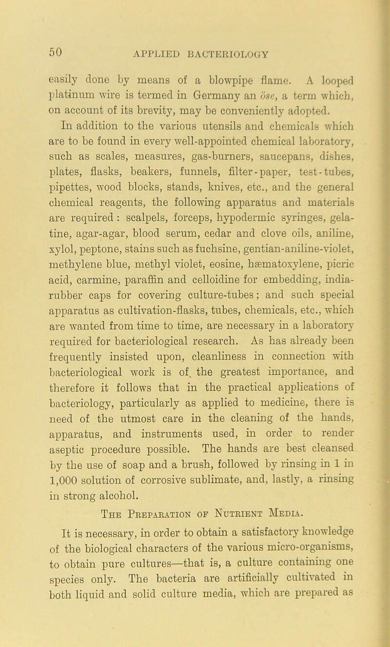 easily done by means of a blowpipe flame. A looped platinum wire is termed in Germany an bse, a term which, on account of its brevity, may be conveniently adopted. In addition to the various utensils and chemicals which are to be found in every well-appointed chemical laboratory, such as scales, measures, gas-burners, saucepans, dishes, plates, flasks, beakers, funnels, filter-paper, test-tubes, pipettes, wood blocks, stands, knives, etc., and the general chemical reagents, the following apparatus and materials are required : scalpels, forceps, hypodermic syringes, gela- tine, agar-agar, blood serum, cedar and clove oils, aniline, xylol, peptone, stains such as fuchsine, gentian-aniline-violet, methylene blue, methyl violet, eosine, hsematoxylene, picric acid, carmine, paraffin and celloidine for embedding, india- rubber caps for covering culture-tubes; and such special apparatus as cultivation-flasks, tubes, chemicals, etc., which are wanted from time to time, are necessary in a laboratory required for bacteriological research. As has already been frequently insisted upon, cleanliness in connection with Ijacteriological work is of. the greatest importance, and therefore it follows that in the practical applications of bacteriology, particularly as applied to medicine, there is need of the utmost care in the cleaning of the hands, apparatus, and instruments used, in order to render aseptic procedure possible. The hands are best cleansed by the use of soap and a brush, followed by rinsing in 1 in 1,000 solution of corrosive sublimate, and, lastly, a rinsing in strong alcohol. The Preparation op Nutrient Media. It is necessary, in order to obtain a satisfactory knowledge of the biological characters of the various micro-organisms, to obtain pure cultures—that is, a culture containing one species only. The bacteria are artificially cultivated in both liquid and solid culture media, which are prepared as