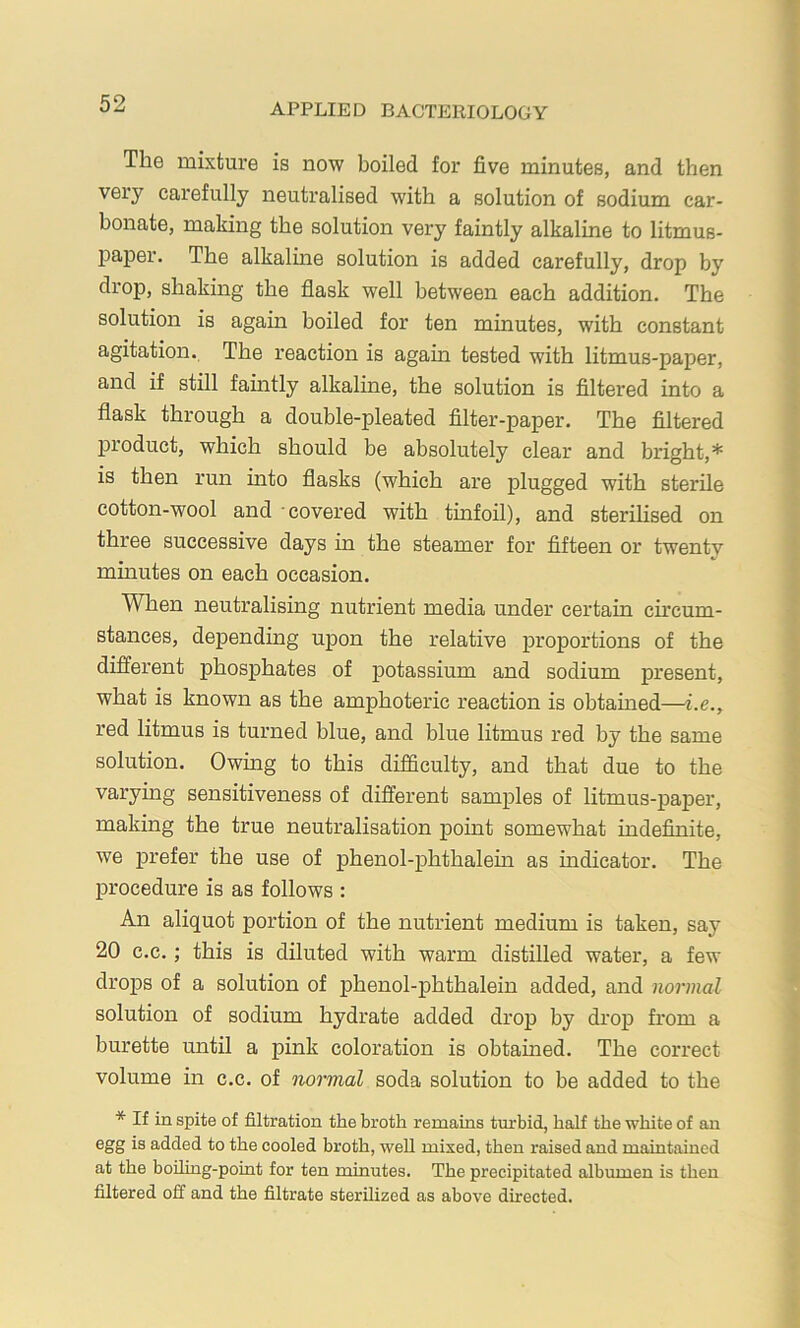 The mixture is now boiled for five minutes, and then very carefully neutralised with a solution of sodium car- bonate, making the solution very faintly alkaline to litmus- paper. The alkalme solution is added carefully, drop by drop, shaking the flask well between each addition. The solution is again boiled for ten minutes, with constant agitation. The reaction is again tested with litmus-paper, and if still famtly alkaline, the solution is filtered into a flask through a double-pleated filter-paper. The filtered product, which should be absolutely clear and bright,* is then run into flasks (which are plugged with sterile cotton-wool and covered with tinfoil), and sterilised on three successive days in the steamer for fifteen or twenty minutes on each occasion. When neutralising nutrient media under certain ch’cum- stances, depending upon the relative proportions of the different phosphates of potassium and sodium present, what is known as the amphoteric reaction is obtained—i.e., red litmus is turned blue, and blue litmus red by the same solution. Owing to this difficulty, and that due to the varying sensitiveness of different samples of litmus-paper, making the true neutralisation point somewhat indefinite, we prefer the use of phenol-phthalem as indicator. The procedure is as follows : An aliquot portion of the nutrient medium is taken, say 20 c.c.; this is diluted with warm distilled water, a few drops of a solution of phenol-phthalein added, and normal solution of sodium hydrate added drop by drop from a burette until a pink coloration is obtained. The correct volume in c.c. of normal soda solution to be added to the * If in spite of filtration the broth remains turbid, half the white of an egg is added to the cooled broth, well mixed, then raised and maintained at the boiling-point for ten minutes. The precipitated albumen is then filtered off and the filtrate sterilized as above directed.