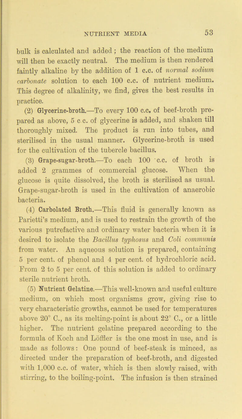 bulk is calculated and added ; the reaction of the medium will then be exactly neutral. The medium is then rendered famtly alkaline by the addition of 1 c.e. of normal sodium carbonate solution to each 100 c.c. of nutrient medium. This degree of alkalinity, we find, gives the best results in practice. (2) Glycerme-broth.—To every 100 c.c. of beef-broth pre- pared as above, 5 c c. of glycerine is added, and shaken till thoroughly mixed. The product is run into tubes, and sterilised in the usual manner. Glycerine-broth is used for the cultivation of the tubercle bacillus. (3) Grape-sugar-broth.—To each 100 c.c. of broth is added 2 grammes of commercial glucose. When the glucose is quite dissolved, the broth is sterilised as usual. Grape-sugar-broth is used in the cultivation of anaerobic bacteria. (4) Carbolated Broth.—This fluid is generally known as Parietti’s medium, and is used to restrain the growth of the various putrefactive and ordinary water bacteria when it is desired to isolate the Bacillus typhosus and Goli communis from water. An aqueous solution is prepared, containing 5 per cent, of phenol and 4 per cent, of hydrochloric acid. From 2 to 5 per cent, of this solution is added to ordinary sterile nutrient broth. (5) Nutrient Gelatine.—This well-known and useful culture medium, on which most organisms grow, giving rise to very characteristic growths, cannot be used for temperatures above 20° C., as its melting-point is about 22° C., or a little higher. The nutrient gelatine prepared according to the formula of Koch and Loffler is the one most in use, and is made as follows; One pound of beef-steak is minced, as directed under the preparation of beef-broth, and digested with 1,000 c.c. of water, which is then slowly raised, with stirring, to the boiling-point. The infusion is then strained