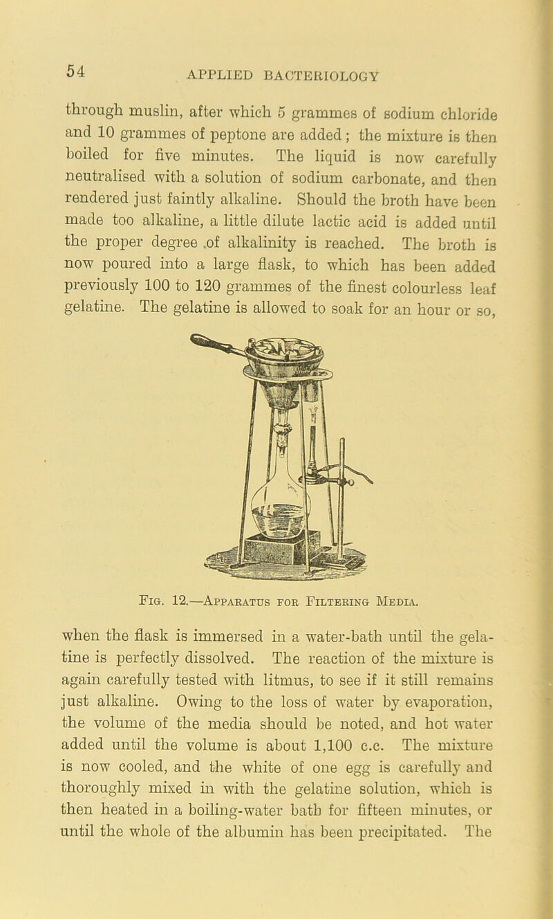 through muslin, after which 5 grammes of sodium chloride and 10 grammes of peptone are added ; the mixture is then boiled for five minutes. The liquid is now carefully neutralised with a solution of sodium carbonate, and then rendered just faintly alkaline. Should the broth have been made too alkaline, a little dilute lactic acid is added until the proper degree .of alkalinity is reached. The broth is now poured into a large flask, to which has been added previously 100 to 120 grammes of the finest colourless leaf gelatme. The gelatine is allowed to soak for an hour or so. when the flask is immersed in a water-bath until the gela- tine is perfectly dissolved. The reaction of the mixture is again carefully tested with litmus, to see if it still remains just alkalme. Owing to the loss of water by evaporation, the volume of the media should be noted, and hot water added until the volume is about 1,100 c.c. The mixture is now cooled, and the white of one egg is carefully and thoroughly mixed m with the gelatine solution, which is then heated in a boiling-water bath for fifteen minutes, or until the whole of the albumin has been precipitated. The Fig. 12.—Apparatus foe Filtering Media,