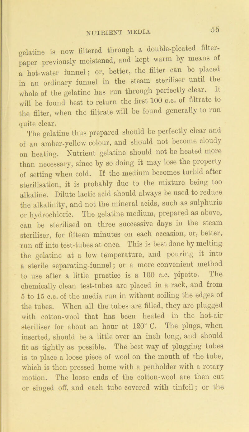 gelatine is now filtered through a double-pleated filter- paper previously moistened, and kept warm by means of a hot-water funnel; or, better, the filter can be placed in an ordinary funnel in the steam steriliser until the whole of the gelatine has run through perfectly clear. It will be found best to return the first 100 c.c. of filtrate to the filter, when the filtrate will be found generally to lun quite clear. The gelatine thus prepared should be perfectly clear and of an amber-yellow colour, and should not become cloudy on heating. Nutrient gelatine should not be heated more than necessary, since by so doing it may lose the property of setting when cold. If the medium becomes turbid after sterilisation, it is probably due to the mixture being too alkaline. Dilute lactic acid should always be used to reduce the alkalinity, and not the mineral acids, such as sulphuric or hydrochloric. The gelatine medium, prepared as above, can be sterilised on three successive days in the steam steriliser, for fifteen minutes on each occasion, or, better, run off uito test-tubes at once. This is best done by melting the gelatine at a low temperature, and pouring it into a sterile separating-funnel; or a more convenient method to use after a little practice is a 100 c.c. pipette. The chemically clean test-tubes are placed in a rack, and from 5 to 15 c.c. of the media run in without soiling the edges of the tubes. When all the tubes are filled, they are plugged with cotton-wool that has been heated in the hot-air steriliser for about an hour at 120° C. The plugs, when inserted, should be a little over an inch long, and should fit as tightly as possible. The best way of plugging tubes is to place a loose piece of wool on the mouth of the tube, which is then pressed home with a penholder with a rotary motion. The loose ends of the cotton-wool are then cut or singed off, and each tube covered with tinfoil; or the