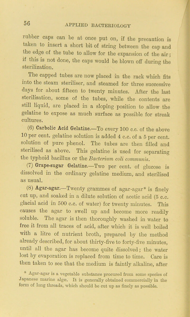 rubber caps can be at once put on, if the precaution is taken to insert a short bit of string between the cap and the edge of the tube to allow for the expansion of the air; if this is not done, the cajos would be blown off during the sterilization. The capped tubes are now placed in the rack which fits into the steam steriliser, and steamed for three successive days for about fifteen to twenty minutes. After the last sterilisation, some of the tubes, while the contents are still liquid, are placed in a sloping position to allow the gelatine to expose as much surface as possible for streak cultures. (6) Carbolic Acid Gelatine.—To every 100 c.c. of the above 10 per cent, gelatine solution is added 4 c.c. of a 5 per cent, solution of pure phenol. The tubes are then filled and sterilised as above. This gelatine is used for separating the typhoid bacillus or the Bacterium coli communis. (7) Grape-sugar Gelatine.—Two per cent, of glucose is dissolved in the ordmary gelatine medium, and sterilised as usual. (8) Agar-agar.—Twenty grammes of agar-agar* is finely cut up, and soaked m a dilute solution of acetic acid (5 c.c. glacial acid in 500 c.c. of water) for twenty mumtes. This causes the agar to swell up and become more readily soluble. The agar is then thoroughly washed in water to free it from all traces of acid, after which it is well boiled with a litre of nutrient broth, prepared by the method already described, for about thirty-five to forty-five minutes, until all the agar has become quite dissolved; the water lost by evaporation is replaced from time to time. Care is then taken to see that the medium is faintly alkaline, after * Agar-agar is a vegetable substance procured from some species of Japanese marine algse. It is generally obtained commercially in the form of long threads, which should be cut up as finely as possible.