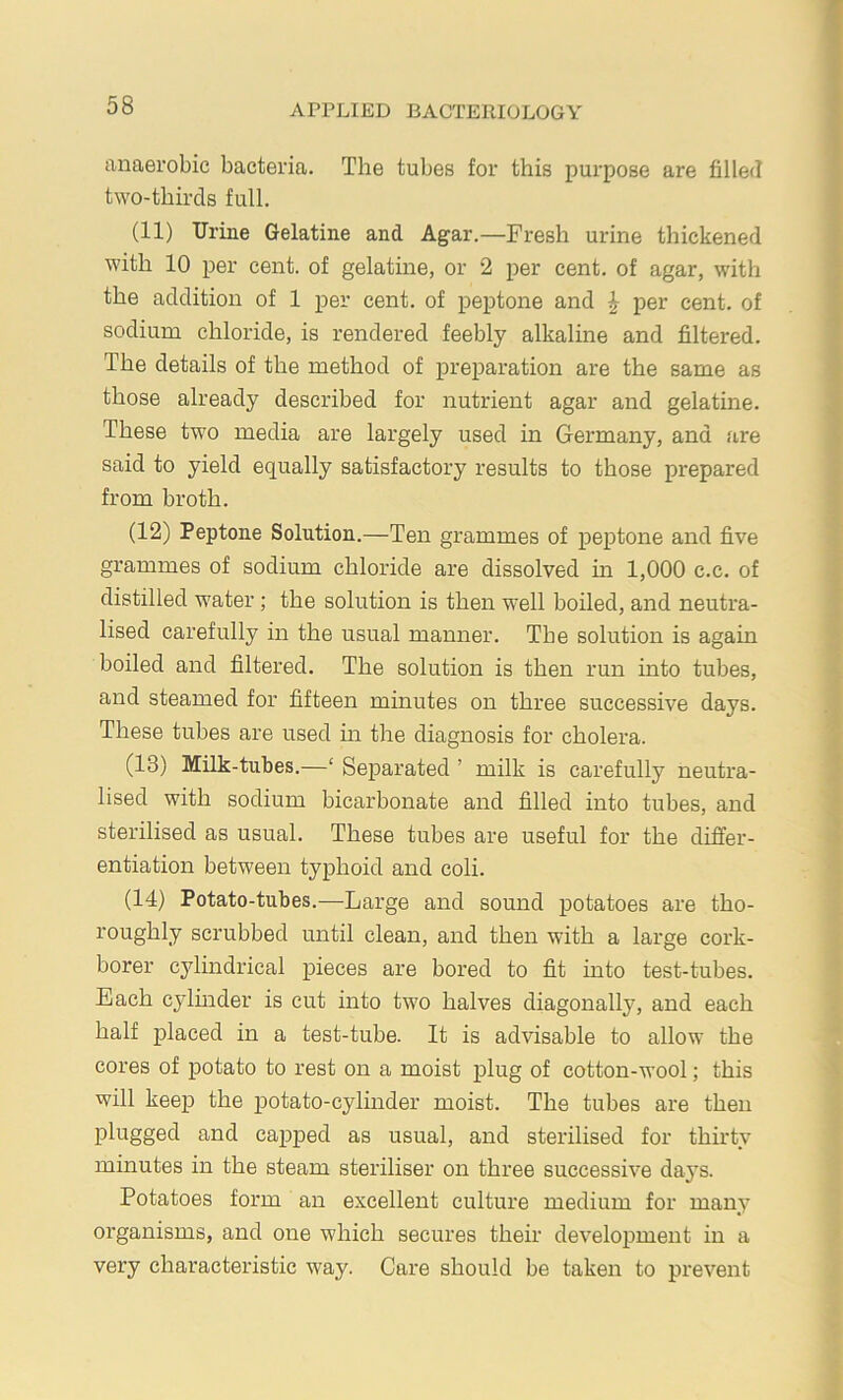 anaerobic bacteria. The tubes for this purpose are filled two-thirds full. (11) Urine Gelatine and Agar.—Fresh urine thickened with 10 per cent, of gelatine, or 2 per cent, of agar, with the addition of 1 per cent, of peptone and ^ per cent, of sodium chloride, is rendered feebly alkaline and filtered. The details of the method of preparation are the same as those already described for nutrient agar and gelatine. These two media are largely used in Germany, and are said to yield equally satisfactory results to those prepared from broth. (12) Peptone Solution.—Ten grammes of peptone and five grammes of sodium chloride are dissolved in 1,000 c.c. of distilled water; the solution is then w'ell boiled, and neutra- lised carefully in the usual manner. The solution is again boiled and filtered. The solution is then run into tubes, and steamed for fifteen minutes on three successive days. These tubes are used in the diagnosis for cholera. (13) Milk-tubes.—‘ Separated ’ milk is carefully neutra- lised with sodium bicarbonate and filled into tubes, and sterilised as usual. These tubes are useful for the differ- entiation between typhoid and coli. (14) Potato-tubes.—Large and sound potatoes are tho- roughly scrubbed until clean, and then with a large cork- borer cylmdrical pieces are bored to fit into test-tubes. Each cylmder is cut into two halves diagonally, and each half placed in a test-tube. It is advisable to allow the cores of potato to rest on a moist plug of cotton-wool; this will keep the potato-cylinder moist. The tubes are then plugged and capped as usual, and sterilised for thirty minutes in the steam steriliser on three successive daj’s. Potatoes form an excellent culture medium for many organisms, and one which secures their development in a very characteristic way. Care should be taken to prevent