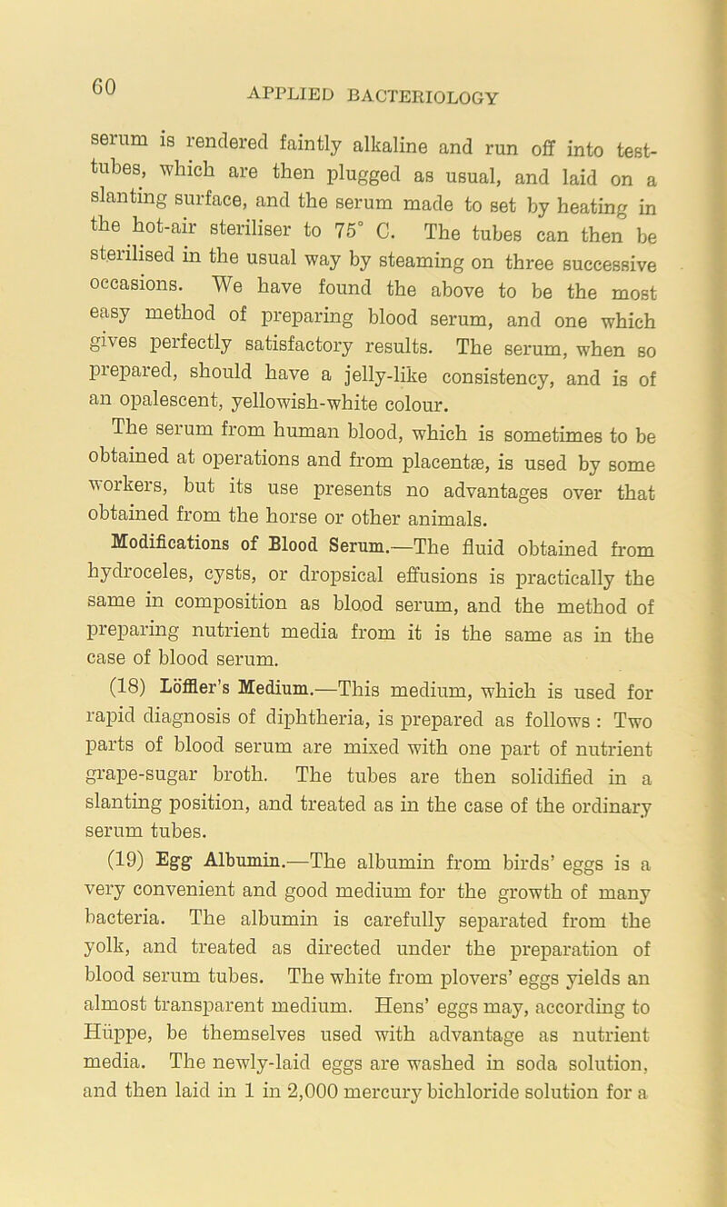 serum is rendered faintly alkaline and run off into test- tubes, which are then plugged as usual, and laid on a slanting surface, and the serum made to set by heating in the hot-air steriliser to 75° C. The tubes can then be steiilised in the usual way by steaming on three successive occasions. We have found the above to be the most easy method of preparing hlood serum, and one which gives peifectly satisfactory results. The serum, when so piepared, should have a jelly-like consistency, and is of an opalescent, yellowish-white colour. The serum from human blood, which is sometimes to be obtained at operations and from placentae, is used by some workers, but its use presents no advantages over that obtahied from the horse or other animals. Modifications of Blood Serum.—The fluid obtained from hydroceles, cysts, or dropsical effusions is practically the same in composition as blood serum, and the method of preparing nutrient media from it is the same as in the case of blood serum. (18) Lo’fller’s Medium.—This medium, which is used for rapid diagnosis of diphtheria, is prepared as follows : Two parts of blood serum are mixed with one part of nutrient grape-sugar broth. The tubes are then solidified in a slanting position, and treated as in the case of the ordinary serum tubes. (19) Egg Albumin.-—The albumin from birds’ eggs is a very convenient and good medium for the growth of many bacteria. The albumin is carefully separated from the yolk, and treated as directed under the preparation of blood serum tubes. The white from plovers’ eggs yields an almost transparent medium. Hens’ eggs may, according to Hiippe, be themselves used with advantage as nutrient media. The newly-laid eggs are washed in soda solution, and then laid in 1 in 2,000 mercury bichloride solution for a