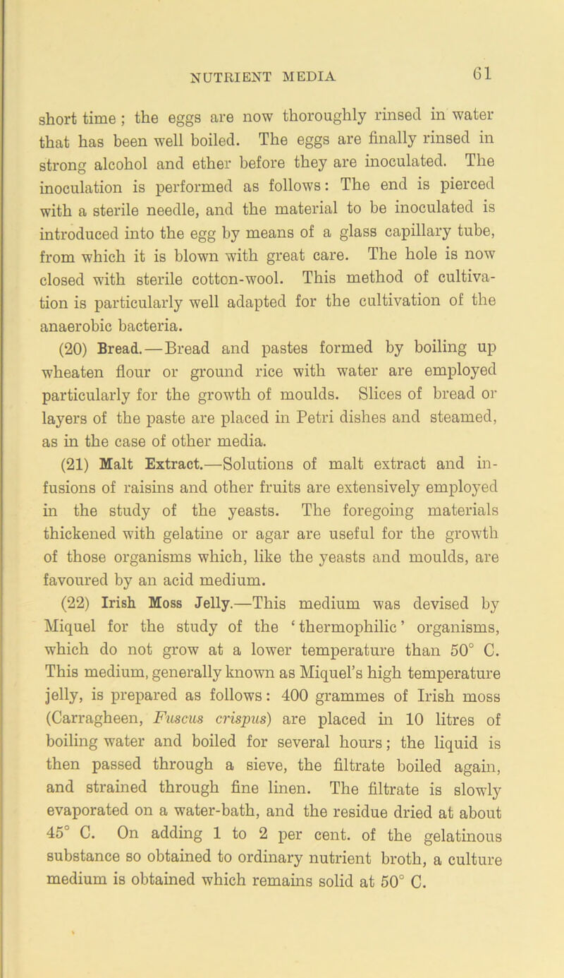 short time; the eggs are now thoroughly rinsed in water that has been well boiled. The eggs are finally rinsed in strong alcohol and ether before they are inoculated. The inoculation is performed as follows: The end is pierced with a sterile needle, and the material to be inoculated is introduced into the egg by means of a glass capillary tube, from which it is blown with great care. The hole is now closed with stei'ile cotton-wool. This method of cultiva- tion is particularly well adapted for the cultivation of the anaerobic bacteria. (20) Bread.—Bread and pastes formed by boiling up wheaten flour or ground rice with water are employed particularly for the growth of moulds. Slices of bread or layers of the jpaste are placed in Petri dishes and steamed, as in the case of other media. (21) Malt Extract.—Solutions of malt extract and in- fusions of raisins and other fruits are extensively employed in the study of the yeasts. The foregoing materials thickened with gelatine or agar are useful for the growth of those organisms which, like the yeasts and moulds, are favoured by an acid medium. (22) Irish Moss Jelly.—This medium was devised by Miquel for the study of the ‘ thermophilic ’ organisms, which do not grow at a lower temperature than 50° C. This medium, generally known as Miquel’s high temperature jelly, is prepared as follows: 400 grammes of Irish moss (Carragheen, Fusciis crispus) are placed in 10 litres of boiling water and boiled for several hours; the liquid is then passed through a sieve, the filtrate boiled again, and strained through fine linen. The filtrate is slowly evaporated on a water-bath, and the residue dried at about 45° C. On adding 1 to 2 per cent, of the gelatinous substance so obtained to ordinary nutrient broth, a culture medium is obtained which remains solid at 50° C.