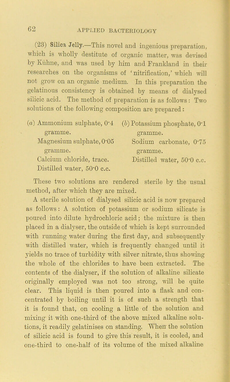 (23) Silica Jelly.—This novel and ingenious preparation, which is wholly destitute of organic matter, was devised by Kiihne, and was used by him and Frankland in their researches on the organisms of ‘ nitrification,’which will not grow on an organic medium. In this preparation the gelatinous consistency is obtained by means of dialysed silicic acid. The method of preparation is as follows: Two solutions of the following composition are prex^ared: (a) Ammonium sulx>hate, 0‘4 gramme. Magnesium sulphate, 0'05 gramme. Calcium chloride, trace. Distilled water, 50'0 c.c. (b) Potassium phosx>hate, O'l gramme. Sodium carbonate, 0‘75 gramme. Distilled water, 50‘0 c.c. These two solutions are rendered sterile by the usual method, after which they are mixed. A sterile solution of dialysed silicic acid is now prepared as follows: A solution of potassium or sodium silicate is jioured into dilute hydrochloric acid; the mixture is then placed in a dialyser, the outside of which is kept surrounded with running water during the first day, and subsequently with distilled water, which is frequently changed until it yields no trace of turbidity with silver nitrate, thus showing the whole of the chlorides to have been extracted. The contents of the dialyser, if the solution of alkaline silicate originally emjployed was not too strong, will be quite clear. This liquid is then poured into a flask and con- centrated by boiling until it is of such a strength that it is found that, on cooling a little of the solution and mixing it with one-third of the above mixed alkaline solu- tions, it readily gelatinises on standmg. When' the solution of silicic acid is found to give this result, it is cooled, and one-third to one-half of its volume of the mixed alkalme