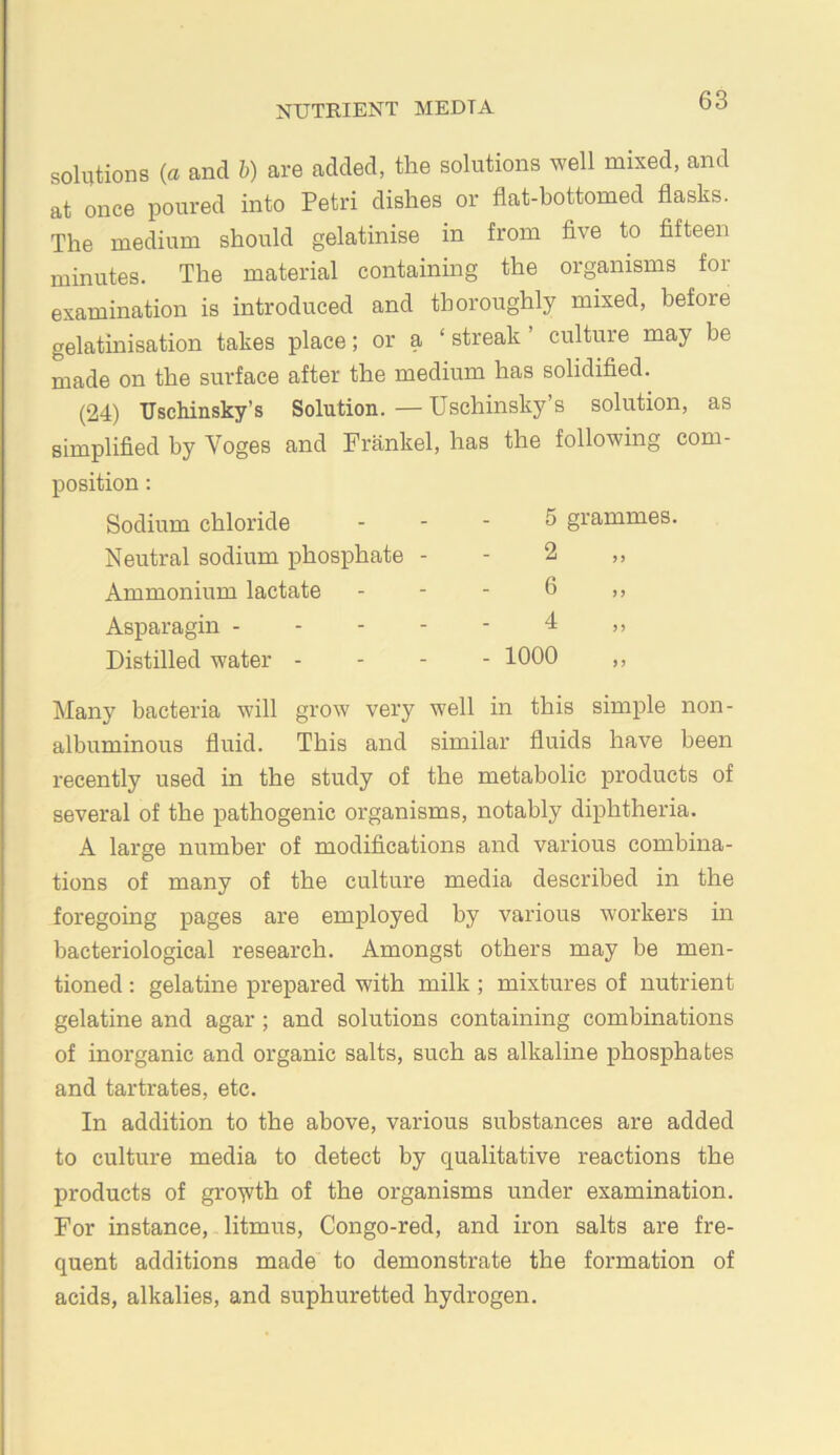 solutions {a and h) are added, the solutions well mixed, and at once poured into Petri dishes or flat-bottomed flasks. The medium should gelatinise in from five to fifteen minutes. The material containing the organisms for examination is introduced and thoroughly mixed, before gelatmisation takes place; or a ‘ streak ’ culture may be made on the surface after the medium has solidified. (24) Uschinsky’s Solution. — Uschinsky’s solution, as simplified by Voges and Frankel, has the following com- position; Sodium chloride 5 grammes Neutral sodium phosphate - 2 Ammonium lactate 6 Asparagin . - - - 4 Distilled water - - 1000 Many bacteria will grow very well in this simple non- albuminous fluid. This and similar fluids have been recently used in the study of the metabolic products of several of the pathogenic organisms, notably diphtheria. A large number of modifications and various combina- tions of many of the culture media described in the foregoing pages are employed by various workers in bacteriological research. Amongst others may be men- tioned : gelatine prepared with milk ; mixtures of nutrient gelatine and agar ; and solutions containing combinations of inorganic and organic salts, such as alkaline phosphates and tartrates, etc. In addition to the above, various substances are added to culture media to detect by qualitative reactions the products of gro'wth of the organisms under examination. For instance, litmus, Congo-red, and iron salts are fre- quent additions made to demonstrate the formation of acids, alkalies, and suphuretted hydrogen.