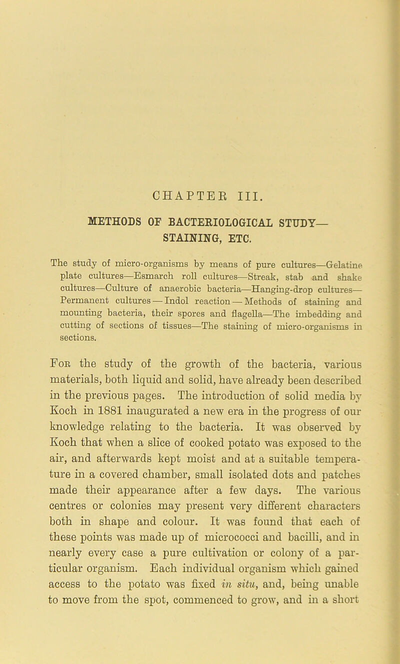 CHAPTEE III. METHODS OF BACTEEIOLOGICAL STUDY- STAINING, ETC. The study of micro-organisms by means of pure cultures—Gelatine plate cultmres—Esmarch roll cultures—Streak, stab and shake cultures—Culture of anaerobic bacteria—Hanging-drop cultures— Permanent cultures — Indol reaction — Methods of stainmg and mounting bacteria, their spores and flagella—The imbedding and cutting of sections of tissues—The staining of micro-organisms in sections. Fob the study of the growth of the bacteria, various materials, both liquid and solid, have already been described in the previous pages. The introduction of solid media by Koch in 1881 inaugurated a new era in the progress of our knowledge relating to the bacteria. It was observed by Koch that when a slice of cooked potato w'as exposed to the air, and afterwards kept moist and at a suitable tempera- ture in a covered chamber, small isolated dots and patches made their appearance after a few days. The various centres or colonies may present very different characters both in shape and colour. It was found that each of these points was made up of micrococci and bacilh, and m nearly every case a pure cultivation or colony of a par- ticular organism. Each individual organism which gained access to the potato was fixed in situ, and, being unable to move from the spot, commenced to grow, and in a short