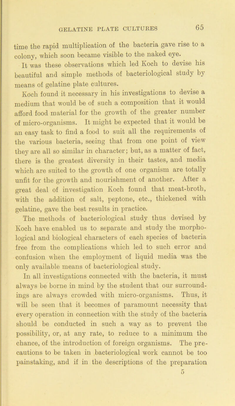 time the rapid multiplication of the bacteria gave rise to a colony, which soon became visible to the naked eye. It was these observations which led Koch to devise his beautiful and simple methods of bacteriological study by means of gelatine plate cultures. Koch found it necessary in his investigations to devise a medium that would be of such a composition that it would afford food material for the growth of the greater number of micro-organisms. It might be expected that it would be an easy task to find a food to suit all the requirements of the various bacteria, seeing that from one point of view they are all so similar in character; but, as a matter of fact, there is the greatest diversity in their tastes, and media which are suited to the growth of one organism are totally unfit for the growth and nourishment of another. After a great deal of investigation Koch found that meat-broth, with the addition of salt, peptone, etc., thickened with gelatme, gave the best results in practice. The methods of bacteriological study thus devised by Koch have enabled us to separate and study the morpho- logical and biological characters of each species of bacteria free from the complications which led to such error and confusion when the employment of liquid media was the only available means of bacteriological study. In all investigations connected with the bacteria, it must always be borne in mind by the student that our surround- ings are always crowded with micro-organisms. Thus, it will be seen that it becomes of paramount necessity that every operation in connection with the study of the bacteria should be conducted in such a way as to prevent the possibility, or, at any rate, to reduce to a minimum the chance, of the introduction of foreign organisms. The pre- cautions to be taken in bacteriological work cannot be too painstaking, and if in the descriptions of the preparation