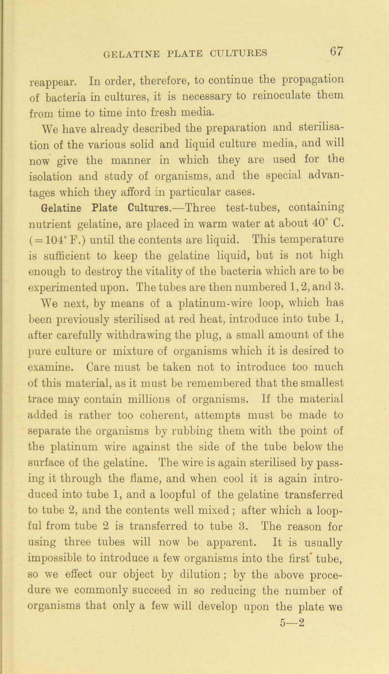 reappear. In order, therefore, to continue the propagation of bacteria in cultures, it is necessary to reinoculate them from time to time into fresh media. We have already described the preparation and sterilisa- tion of the various solid and liquid culture media, and will now give the manner in which they are used for the isolation and study of organisms, and the special advan- tages which they afford in particular cases. Gelatine Plate Cultures.—Three test-tubes, containing nutrient gelatine, are placed in warm water at about 40° C. ( = 104°F.) until the contents are liquid. This temperature is sufficient to keep the gelatine liquid, but is not high enough to destroy the vitality of the bacteria which are to be experimented upon. The tubes are then numbered 1,2, and 3. We next, by means of a platinum-wire loop, which has been previously sterilised at red heat, introduce into tube 1, after carefully withdrawing the plug, a small amount of the pure culture or mixture of organisms which it is desired to examine. Care must be taken not to introduce too much of this material, as it must be remembered that the smallest trace may contain millions of organisms. If the material added is rather too coherent, attempts must be made to separate the organisms by rubbing them with the point of the platinum wire against the side of the tube below the surface of the gelatine. The wire is again sterilised by pass- ing it through the flame, and when cool it is again intro- duced into tube 1, and a loopful of the gelatine transferred to tube 2, and the contents well mixed; after which a loop- ful from tube 2 is transferred to tube 3. The reason for using three tubes will now be apparent. It is usually impossible to introduce a few organisms into the first* tube, so we effect our object by dilution ; by the above proce- dure we commonly succeed in so reducing the number of organisms that only a few will develop upon the plate we 5—2