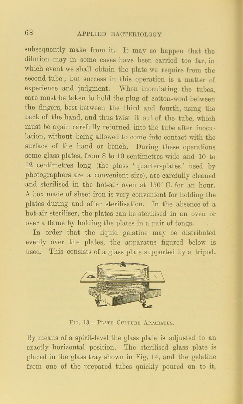 subsequently make from it. It may so happen that the dilution may in some cases have been carried too far, in which event we shall obtain the plate we require from the second tube; but success in this operation is a matter of experience and judgment. When inoculating the tubes, care must be taken to hold the plug of cotton-wool between the fingers, best between the third and fourth, using the back of the hand, and thus twist it out of the tube, which must be again carefully returned into the tube after inocu- lation, without being allowed to come into contact with the surface of the hand or bench. During these operations some glass plates, from 8 to 10 centimetres wide and 10 to 12 centimetres long (the glass ‘ quarter-plates ’ used by photographers are a convenient size), are carefully cleaned and sterilised in the hot-air oven at 150° C. for an hour. A box made of sheet iron is very convenient for holding the plates during and after sterilisation. In the absence of a hot-air steriliser, the plates can be sterilised in an oven or over a flame by holding the plates in a pair of tongs. In order that the liquid gelatine may be distributed evenly over the plates, the apparatus figured below is used. This consists of a glass plate supported by a tripod. Fig. 13.—Plate Culture Apparatus. By means of a spirit-level the glass plate is adjusted to an exactly horizontal position. The sterilised glass plate is placed in the glass tray shown in Fig. 14, and the gelatine from one of the prepared tubes quickly poured on to it.