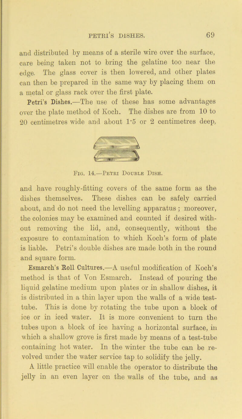 and distributed by means of a sterile wire over the surface, care being taken not to bring the gelatine too near the edge. The glass cover is then lowered, and other plates can then be prepared in the same way by placing them on a metal or glass rack over the first plate. Petri’s Dishes.—The use of these has some advantages over the plate method of Koch. The dishes are from 10 to 20 centimetres wide and about 1‘5 or 2 centimetres deep. Fig. 14.—PeTiu Double Dish. and have roughly-fitting covers of the same form as the dishes themselves. These dishes can be safely carried about, and do not need the levelling apparatus ; moreover, the colonies may be examined and counted if desired with- out removing the lid, and, consequently, without the exposure to contamination to w'hich Koch’s form of plate is liable. Petri’s double dishes are made both in the round and square form. Esmarch’s Holl Cultures.—A useful modification of Koch’s method is that of Von Esmarch. Instead of pouring the liquid gelatine medium upon plates or in shallow dishes, it is distributed in a thin layer upon the walls of a wide test- tube. This is done by rotating the tube upon a block of ice or in iced water. It is more convenient to turn the tubes upon a block of ice having a horizontal surface, in which a shallow grove is first made by means of a test-tube containing hot water. In the winter the tube can be re- volved under the water service tap to solidify the jelly. A little practice will enable the operator to distribute the jelly in an even layer on the walls of the tube, and as