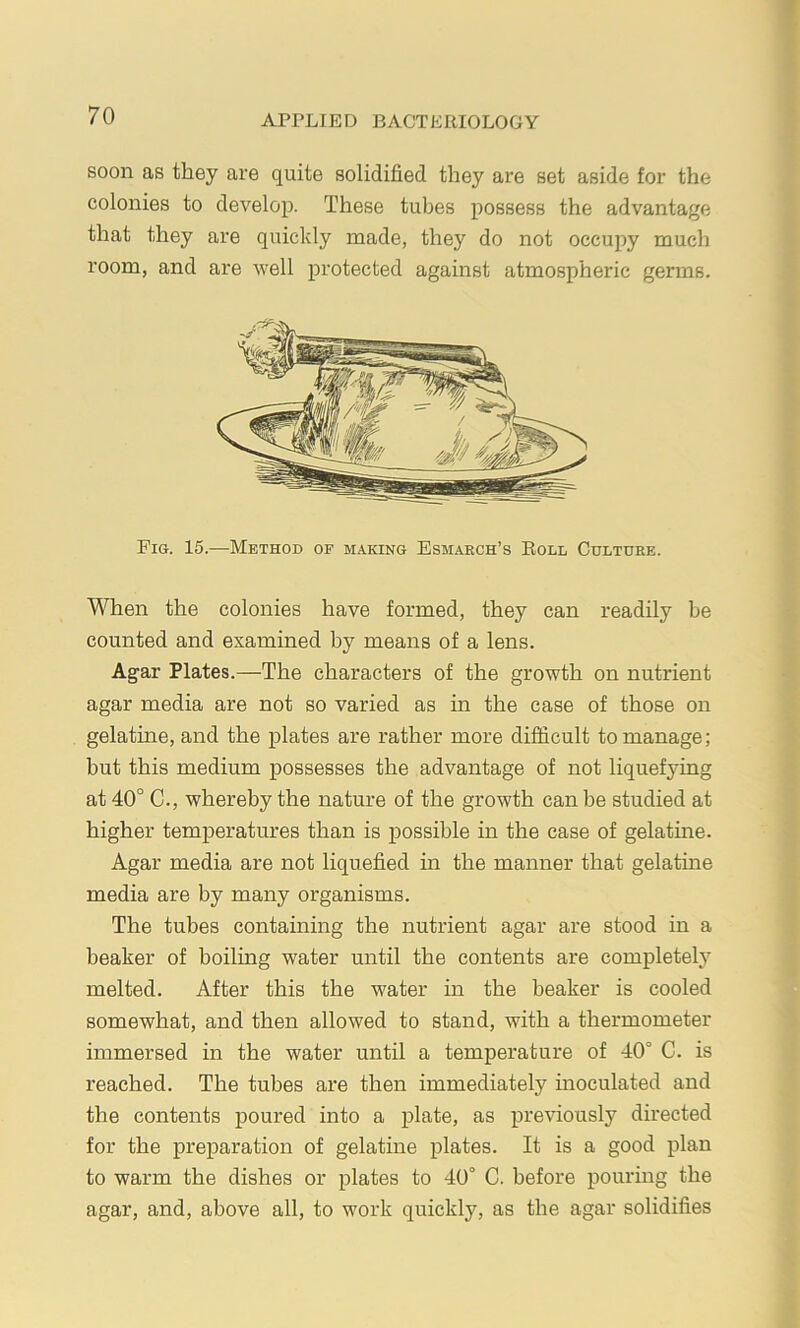 soon as they are quite solidified they are set aside for the colonies to develop. These tubes possess the advantage that they are quickly made, they do not occupy much room, and are well protected against atmospheric germs. Fig. 15.—Method of making Esmarch’s Roll Culture. When the colonies have formed, they can readily be counted and examined by means of a lens. Agar Plates.—The characters of the growth on nutrient agar media are not so varied as in the case of those on gelatine, and the plates are rather more difficult to manage; but this medium possesses the advantage of not liquefying at 40° C., whereby the nature of the growth can be studied at higher temperatures than is possible in the case of gelatine. Agar media are not liquefied in the manner that gelatine media are by many organisms. The tubes containing the nutrient agar are stood in a beaker of boiling water until the contents are completely melted. After this the water in the beaker is cooled somewhat, and then allowed to stand, with a thermometer immersed in the water until a temperature of 40° C. is reached. The tubes are then immediately inoculated and the contents poured into a plate, as previously directed for the preparation of gelatine plates. It is a good plan to warm the dishes or plates to 40° C. before pouring the agar, and, above all, to work quickly, as the agar solidifies