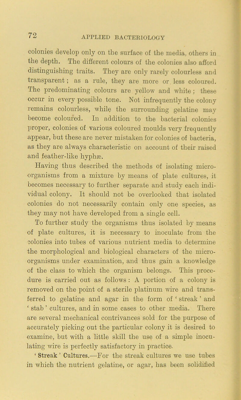 colonies develop only on the surface of the media, others in the depth. The different colours of the colonies also afford distinguishing traits. They are only rarely colourless and transparent; as a rule, they are more or less coloured. The predominating colours are yellow and white; these occur in every possible tone. Not infrequently the colony remains colourless, while the surrounding gelatine may become coloured. In addition to the bacterial colonies proper, colonies of various coloured moulds very frequently appear, but these are never mistaken for colonies of bacteria, as they are always characteristic on account of their raised and feather-like hyphas. Having thus described the methods of isolating micro- organisms from a mixture by means of plate cultures, it becomes necessary to further separate and study each indi- vidual colony. It should not be overlooked that isolated colonies do not necessarily contain only one species, as they may not have developed from a single cell. To further study the organisms thus isolated by means of plate cultures, it is necessary to inoculate from the colonies into tubes of various nutrient media to determine the morphological and biological characters of the micro- organisms under examination, and thus gain a knowledge of the class to which the organism belongs. This proce- dure is carried out as follows : A portion of a colony is removed on the point of a sterile platinum wire and trans- ferred to gelatine and agar m the form of ‘ streak ’ and ‘ stab ’ cultures, and m some cases to other media. There are several mechanical contrivances sold for the j)urpose of accurately picking out the particular colony it is desned to examine, but with a little skill the use of a simple inocu- lating wire is perfectly satisfactory in practice. ‘ Streak ’ Cultures.—For the streak cultures we use tubes in which the nutrient gelatine, or agar, has been solidified