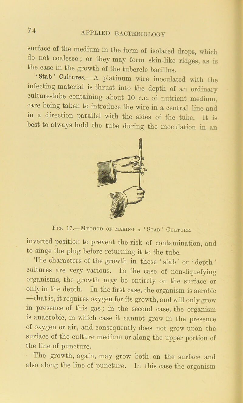 applied bacteriology surface of the medium in the form of isolated drops, which do not coalesce ; or they may form skin-like ridges, as is the case in the growth of the tubercle bacillus. ‘Stab’ Cultures.—A platinum wire inoculated with the infecting material is thrust into the depth of an ordinary culture-tube containing about 10 c.c. of nutrient medium, care being taken to introduce the wire in a central line and in a direction parallel with the sides of the tube. It is best to always hold the tube during the inoculation in an Fig. 17.—Method of making a ‘ Stab ’ Culture. invei’ted jiosition to prevent the risk of contamination, and to singe the plug before returning it to the tube. The characters of the growth in these ‘ stab ’ or ‘ depth ’ cultures are very various. In the case of non-liquefying organisms, the growth may be entirely on the surface or only in the depth. In the first case, the organism is aerobic that is, it requires oxygen for its growth, and will only grow in presence of this gas; in the second case, the organism is anaerobic, in which case it cannot grow m the presence of oxygen or air, and consequently does not grow upon the surface of the culture medium or along the upper portion of the line of puncture. The growth, again, may grow both on the surface and also along the line of puncture. In this case the oi'ganism