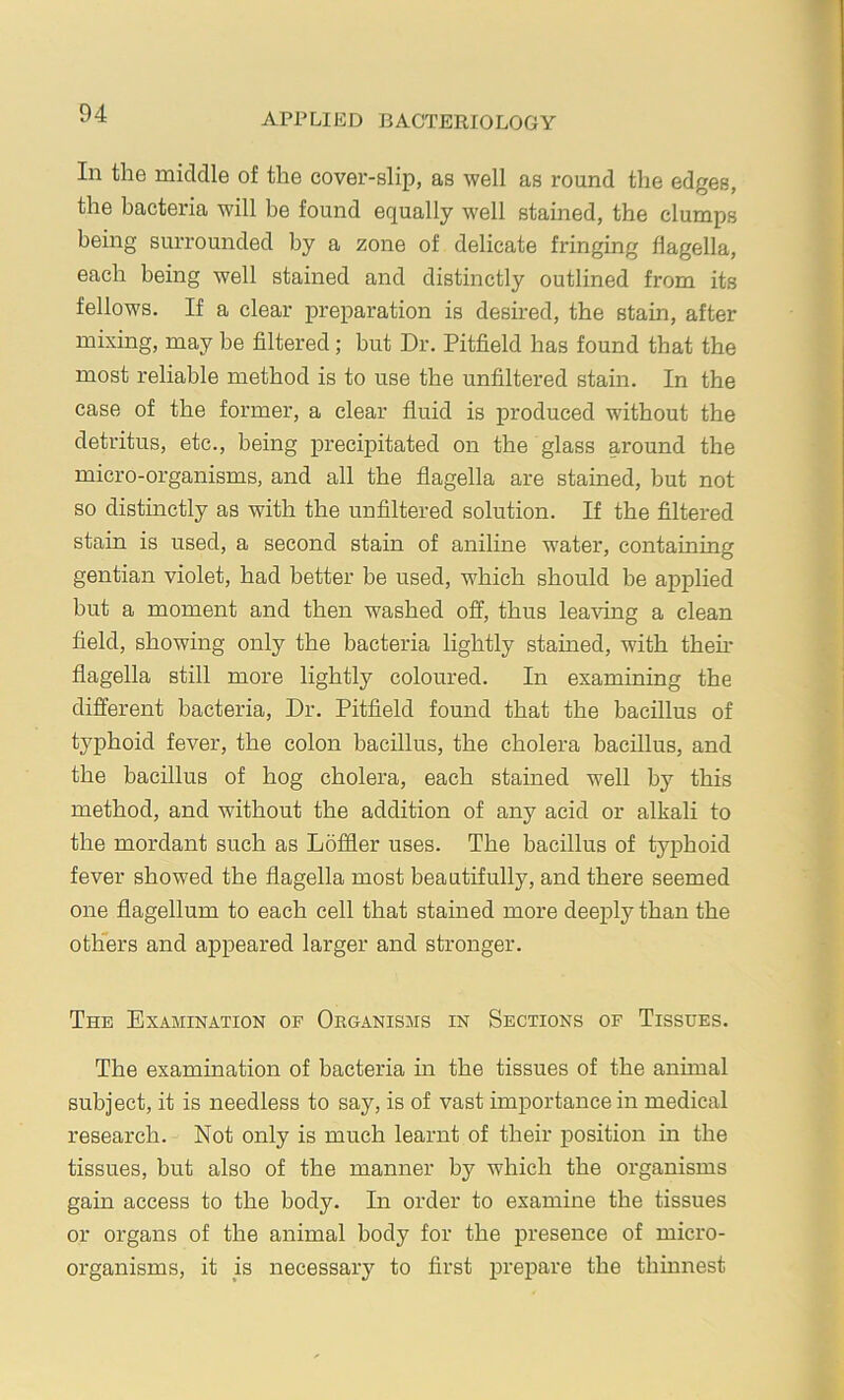 In the middle of the cover-slip, as well as round the edges, the bacteria will be found equally well stained, the clumps being surrounded by a zone of delicate fringing flagella, each being well stained and distinctly outlined from its fellows. If a clear preparation is desired, the stain, after mixing, may be filtered; but Dr. Pitfield has found that the most reliable method is to use the unfiltered stain. In the case of the former, a clear fluid is produced without the detritus, etc., being precipitated on the glass around the micro-organisms, and all the flagella are stained, but not so distinctly as with the unfiltered solution. If the filtered stain is used, a second stain of aniline water, containing gentian violet, had better be used, which should be applied but a moment and then washed off, thus leaving a clean field, showing only the bacteria lightly stained, with then- flagella still more lightly coloured. In examining the different bacteria. Dr. Pitfield found that the bacillus of typhoid fever, the colon bacillus, the cholera bacillus, and the bacillus of hog cholera, each stained well by this method, and without the addition of any acid or alkali to the mordant such as Loffler uses. The bacillus of typhoid fever showed the flagella most beautifully, and there seemed one flagellum to each cell that stained more deeply than the others and appeared larger and stronger. The Examination of Organisms in Sections of Tissues. The examination of bacteria m the tissues of the animal subject, it is needless to say, is of vast importance in medical research. Not only is much learnt of their position in the tissues, but also of the manner by which the organisms gain access to the body. In order to examine the tissues or organs of the animal body for the presence of micro- organisms, it is necessary to first prepare the thinnest