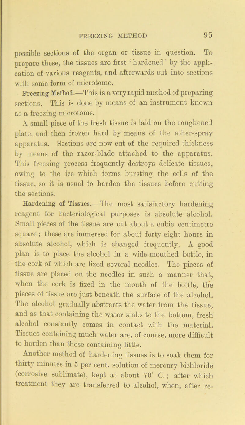 possible sections of the organ or tissue in question. To prepare these, the tissues are first ‘ hardened ’ by the appli- cation of various reagents, and afterwards cut into sections with some form of microtome. Freezing Method.—This is a very rapid method of preparing sections. This is done hy means of an instrument known as a freezing-microtome. A small piece of the fresh tissue is laid on the roughened j)late, and then frozen hard by means of the ether-spray apparatus. Sections are now cut of the required thickness by means of the razor-blade attached to the apparatus. This freezing process frequently destroys delicate tissues, owmg to the ice which forms bursting the cells of the tissue, so it is usual to harden the tissues before cutting the sections. Hardening of Tissues.—The most satisfactory hardening reagent for bacteriological purposes is absolute alcohol. Small pieces of the tissue are cut about a cubic centimetre square; these are immersed for about forty-eight hours in absolute alcohol, which is changed frequently. A good plan is to place the alcohol in a wide-mouthed hottle, in the cork of which are fixed several needles. The pieces of tissue are placed on the needles in such a manner that, wdien the cork is fixed in the mouth of the bottle, th*e pieces of tissue are just beneath the surface of the alcohol. The alcohol gradually abstracts the water from the tissue, and as that containing the water smks to the bottom, fresh alcohol constantly comes in contact with the material. Tissues containing much water are, of course, more difficult to harden than those containing little. Another method of hardening tissues is to soak them for thirty minutes in 5 per cent, solution of mercury bichloride (corrosive sublimate), kept at about 70° C.; after which treatment they are transferred to alcohol, when, after re-