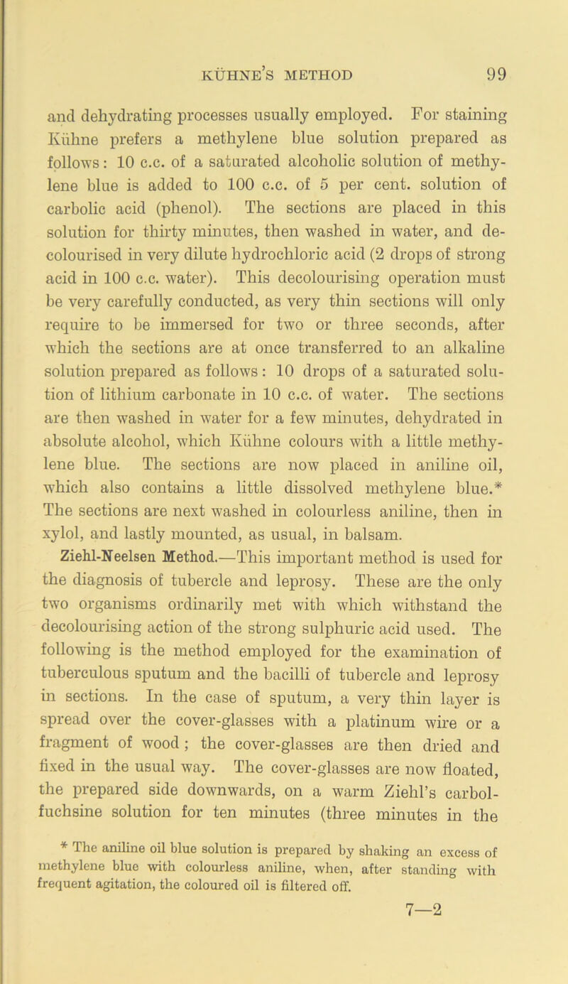 and dehydrating processes usually employed. For staining Kiihne prefers a methylene blue solution prepared as follows: 10 c.c. of a saturated alcoholic solution of methy- lene blue is added to 100 c.c. of 5 per cent, solution of carbolic acid (phenol). The sections are placed in this solution for thirty minutes, then washed in water, and de- colourised in very dilute hydrochloric acid (2 drops of strong acid in 100 c.c. water). This decolourising operation must be very carefully conducted, as very thin sections will only require to be immersed for two or three seconds, after which the sections are at once transferred to an alkaline solution prepared as follows: 10 drops of a saturated solu- tion of lithium carbonate in 10 c.c. of water. The sections are then washed in water for a few minutes, dehydrated in absolute alcohol, which Kiihne colours with a little methy- lene blue. The sections are now placed in aniline oil, which also contains a little dissolved methylene blue.* The sections are next washed in colourless aniline, then in xylol, and lastly mounted, as usual, in balsam. Ziehl-Neelsen Method.—This important method is used for the diagnosis of tubercle and leprosy. These are the only two organisms ordinarily met with which withstand the decolourising action of the strong sulphuric acid used. The following is the method employed for the examination of tuberculous sputum and the bacilli of tubercle and leprosy in sections. In the case of sputum, a very thin layer is spread over the cover-glasses with a platinum wire or a fragment of wood ; the cover-glasses are then dried and fi.xed in the usual way. The cover-glasses are now floated, the in-epared side downwards, on a warm Ziehl’s carbol- fuchsine solution for ten minutes (three minutes in the * The aniline oil blue solution is prepared by shaking an excess of methylene blue with colourless aniline, when, after standing with frequent agitation, the coloured oil is filtered off. 7—2