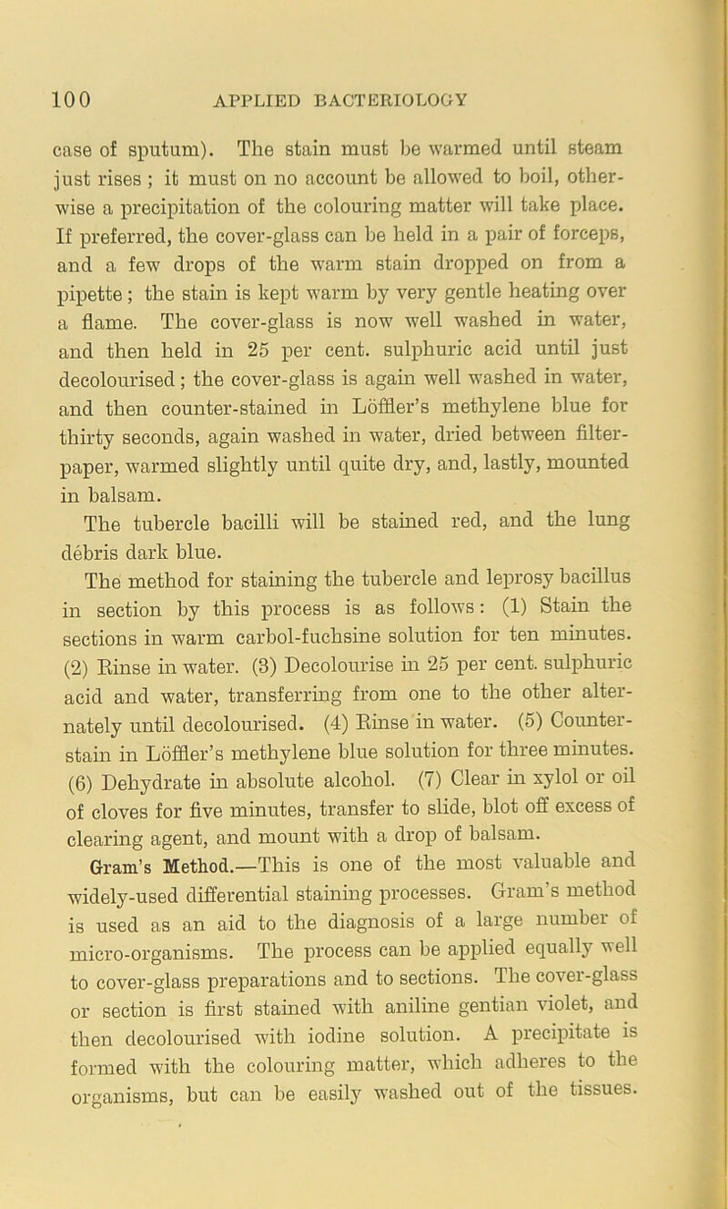 case of sputum). The stain must be warmed until steam just rises ; it must on no account be allow^ed to boil, other- wise a precipitation of the colouring matter will take place. If preferred, the cover-glass can be held in a pair of forceps, and a few drops of the warm stain dropped on from a pipette; the stain is kept warm by very gentle heating over a flame. The cover-glass is now well washed in water, and then held in 25 per cent, sulphuric acid until just decolourised; the cover-glass is again well w'ashed in water, and then counter-stained in Lofiler’s methylene blue for thirty seconds, again washed in water, dried between filter- paper, warmed slightly until quite dry, and, lastly, mounted in balsam. The tubercle bacilli will be stained red, and the lung debris dark blue. The method for staining the tubercle and leprosy bacillus in section by this jprocess is as follows: (1) Stain the sections in warm carbol-fuchsine solution for ten minutes. (2) Kinse in water. (3) Decolourise hi 25 per cent, sulphuric acid and water, transferring from one to the other alter- nately until decolourised. (4) Rhise in water. (5) Counter- stain in Loffler’s methylene blue solution for three minutes. (6) Dehydrate in absolute alcohol. (7) Clear in xylol or oil of cloves for five minutes, transfer to slide, blot off excess of clearing agent, and mount with a drop of balsam. Gram’s Method.—This is one of the most valuable and widely-used differential staining processes. Gram’s method is used as an aid to the diagnosis of a large number of micro-organisms. The process can be applied equally well to cover-glass preparations and to sections. The cover-glass or section is first stamed with aniline gentian violet, and then decolourised with iodine solution. A precipitate is formed with the colouring matter, which adheres to the organisms, but can be easily washed out of the tissues.