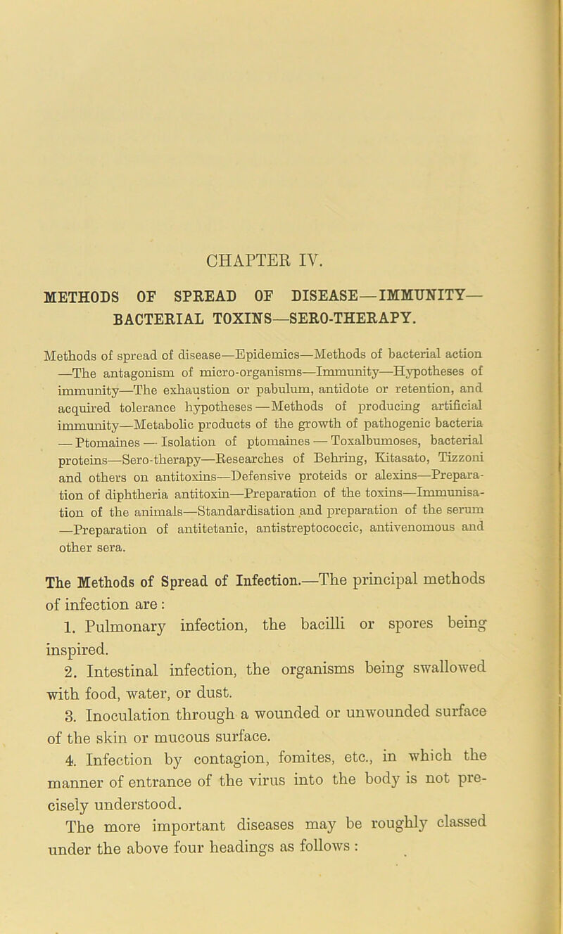 CHAPTER IV. METHODS OF SPREAD OF DISEASE—IMMUNITY- BACTERIAL TOXINS—SERO-THERAPY. Methods of spread of disease—Epidemics—Methods of bacterial action —The antagonism of micro-organisms—Imimmity—Hypotheses of immunity—The exhaustion or pabulum, antidote or retention, and acquired tolerance hypotheses—Methods of producing artificial immrmity—Metabohc products of the growth of pathogenic bacteria — Ptomaines — Isolation of ptomaines — Toxalbumoses, bacterial proteins—Sero-therapy—Researches of Behring, Kitasato, Tizzoni and others on antitoxins—Defensive proteids or alexins—Prepara- tion of diphtheria antitoxin—Preparation of the toxins—Immunisa- tion of the animals—Standardisation and preparation of the serum —Preparation of antitetanic, antistreptococcic, antivenomous and other sera. The Methods of Spread of Infection.—The principal methods of infection are: 1. Pulmonary infection, the bacilli or spores being inspired. 2. Intestinal infection, the organisms being swallowed with food, water, or dust. 3. Inoculation through a wounded or unwounded surface of the skin or mucous surface. 4 Infection by contagion, fomites, etc., in which the manner of entrance of the virus into the body is not pre- cisely understood. The more important diseases may be roughly classed under the above four headings as follows :