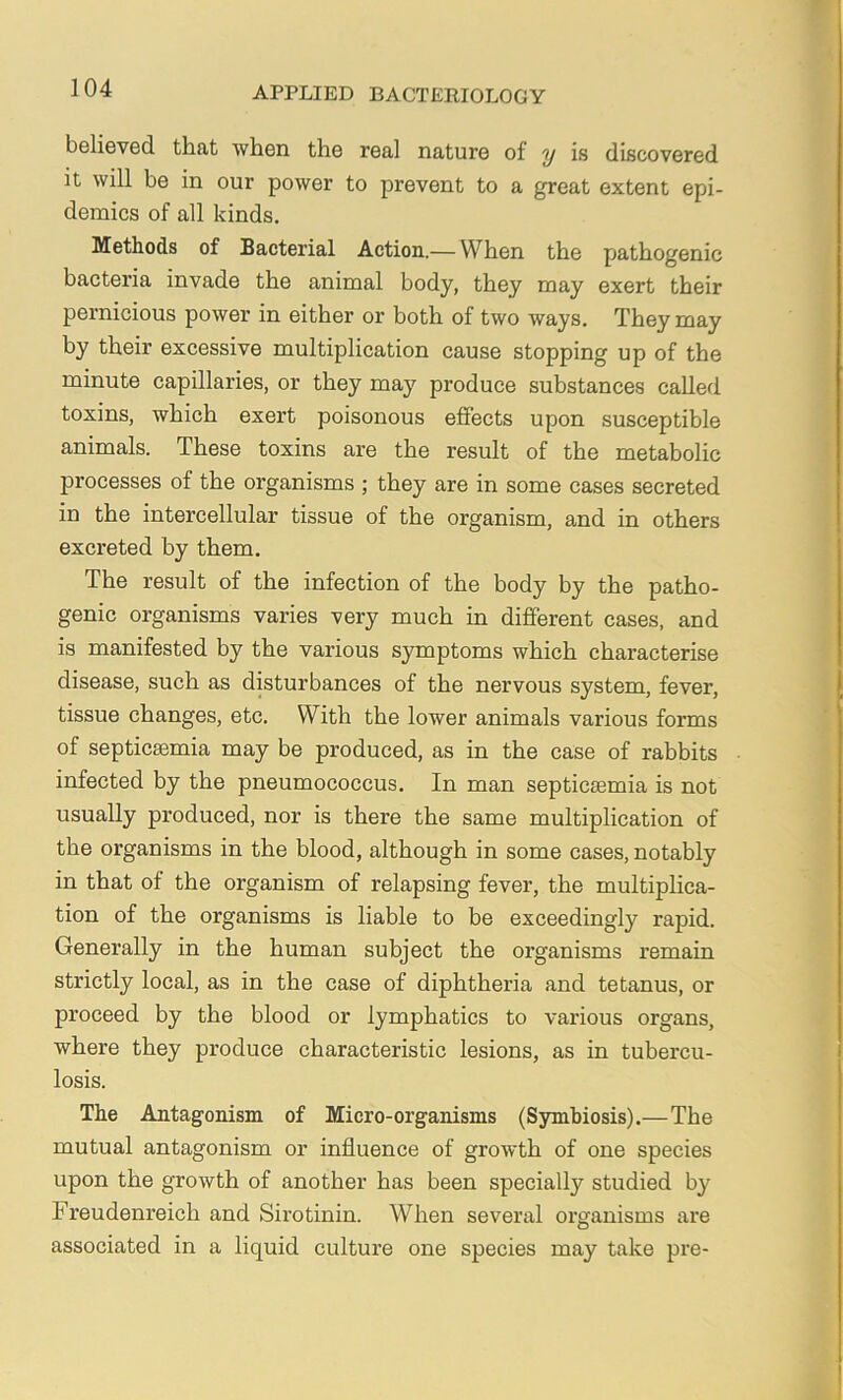 believed that when the real nature of y is discovered it will be in our power to prevent to a great extent epi- demics of all kinds. Methods of Bacterial Action.—When the pathogenic bacteria invade the animal body, they may exert their pernicious power in either or both of two ways. They may by their excessive multiplication cause stopping up of the minute capillaries, or they may produce substances called toxins, which exert poisonous effects upon susceptible animals. These toxins are the result of the metabolic processes of the organisms ; they are in some cases secreted in the intercellular tissue of the organism, and in others excreted by them. The result of the infection of the body by the patho- genic organisms varies very much in different cases, and is manifested by the various symptoms which characterise disease, such as disturbances of the nervous system, fever, tissue changes, etc. With the lower animals various forms of septicaemia may be produced, as in the case of rabbits infected by the pneumococcus. In man septicaemia is not usually produced, nor is there the same multiplication of the organisms in the blood, although in some cases, notably in that of the organism of relapsing fever, the multiplica- tion of the organisms is liable to be exceedingly rapid. Generally in the human subject the organisms remain strictly local, as in the case of diphtheria and tetanus, or proceed by the blood or lymphatics to various organs, where they produce characteristic lesions, as in tubercu- losis. The Antagonism of Micro-organisms (Symbiosis).—The mutual antagonism or influence of growth of one species upon the growth of another has been specially studied by Freudenreich and Six’otinin. When several organisms are associated in a liquid culture one species may take pre-