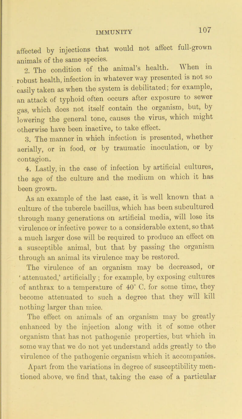 affected by injections that would not affect full-grown animals of the same species. 2. The condition of the animal’s health. When in robust health, infection in whatever way presented is not so easily taken as when the system is debilitated; for example, an attack of typhoid often occurs after exposure to sewer gas, which does not itself contain the organism, but, by lowering the general tone, causes the virus, which might otherwise have been inactive, to take effect. 3. The manner in which infection is presented, whether aerially, or in food, or by traumatic inoculation, or by contagion. 4. Lastly, in the case of infection by artificial cultures, the age of the culture and the medium on which it has been gi-own. As an example of the last case, it is well known that a culture of the tubercle bacillus, which has been subcultured through many generations on artificial media, will lose its virulence or infective power to a considerable extent, so that a much larger dose will be required to produce an effect on a susceptible animal, but that by passing the organism through an animal its virulence may be restored. The virulence of an organism may be decreased, or ‘ attenuated,’ artificially ; for example, by exposing cultures of anthrax to a temperature of 40° C. for some time, they become attenuated to such a degree that they will kill nothing larger than mice. The effect on animals of an organism may be greatly enhanced by the injection along with it of some other organism that has not pathogenic properties, but which in some way that we do not yet understand adds greatly to the virulence of the pathogenic organism which it accompanies. Apart from the variations in degree of susceptibility men- tioned above, we find that, taking the case of a particular