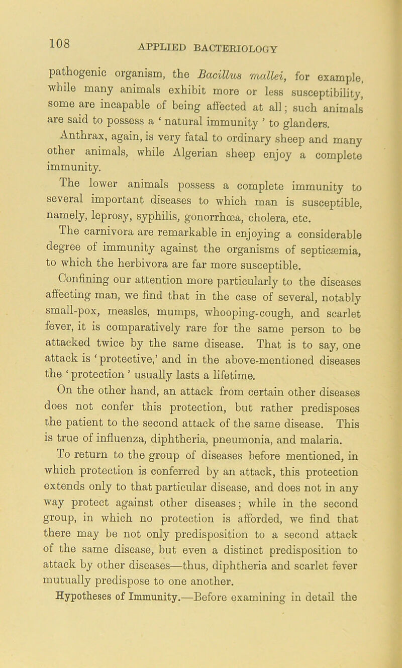 pathogenic organism, the Bacillus mallei, for example, while many animals exhibit more or less susceptibility, some are incapable of being affected at all; such animals are said to possess a ‘ natural immunity ’ to glanders. Anthrax, again, is very fatal to ordinary sheep and many other animals, while Algerian sheep enjoy a complete immunity. The lower animals possess a complete immunity to several important diseases to which man is susceptible, namely, leprosy, syphilis, gonorrhoea, cholera, etc. The carnivora are remarkable in enjoying a considerable degree of immunity against the organisms of septicaemia, to which the herbivora are far more susceptible. Confining our attention more particularly to the diseases affecting man, we find that in the case of several, notably small-pox, measles, mumps, whooping-cough, and scarlet fever, it is comparatively rare for the same person to be attacked twice by the same disease. That is to say, one attack is ‘protective,’ and in the above-mentioned diseases the ‘ protection ’ usually lasts a lifetime. On the other hand, an attack from certain other diseases does not confer this protection, but rather predisposes the patient to the second attack of the same disease. This is true of influenza, diphtheria, pneumonia, and malaria. To return to the group of diseases before mentioned, in which protection is conferred by an attack, this protection extends only to that particular disease, and does not in any way protect against other diseases; while in the second group, in which no protection is afforded, we find that there may be not only predisposition to a second attack of the same disease, but even a distinct predisposition to attack by other diseases—thus, diphtheria and scarlet fever mutually predispose to one another. Hypotheses of Immunity.—Before examining in detail the