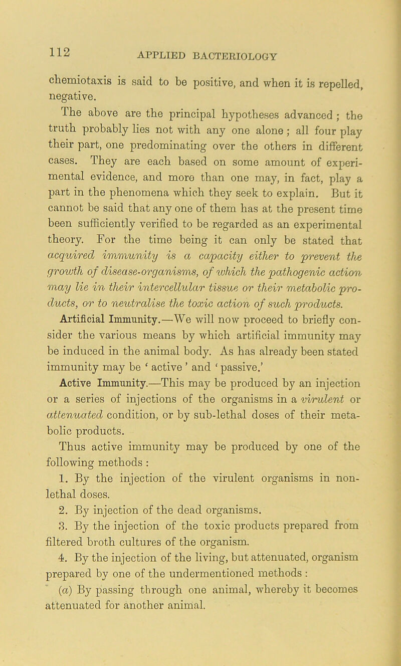 cliemiotaxis is said to be positive, and when it is repelled, negative. Ihe above are the principal hypotheses advanced ; the truth probably lies not with any one alone; all four play their part, one predominating over the others in different cases. They are each based on some amount of experi- mental evidence, and more than one may, in fact, play a part in the phenomena which they seek to explain. But it cannot be said that any one of them has at the present time been sufficiently verified to be regarded as an experimental theory. For the time being it can only be stated that acquired immunity is a capacity either to prevent the growth of disease-organisms, of ^vhich the pathogenic action may lie in their intercellular tissue or their metabolic pro- ducts, or to neutralise the toxic action of such products. Artificial Immunity.—We will now proceed to briefiy con- sider the various means by which artificial immunity may be induced in the animal body. As has already been stated immunity may be ‘ active ’ and ‘ passive.’ Active Immunity.—This may be produced by an injection or a series of injections of the organisms in a virulent or attenuated condition, or by sub-lethal doses of their meta- bolic products. Thus active immunity may be produced by one of the following methods : 1. By the injection of the virulent organisms in non- lethal doses. 2. By injection of the dead organisms. 3. By the injection of the toxic products prepared from filtered broth cultures of the organism. 4. By the injection of the living, but attenuated, organism prepared by one of the undermentioned methods : (a) By passing through one animal, whereby it becomes attenuated for another animal.