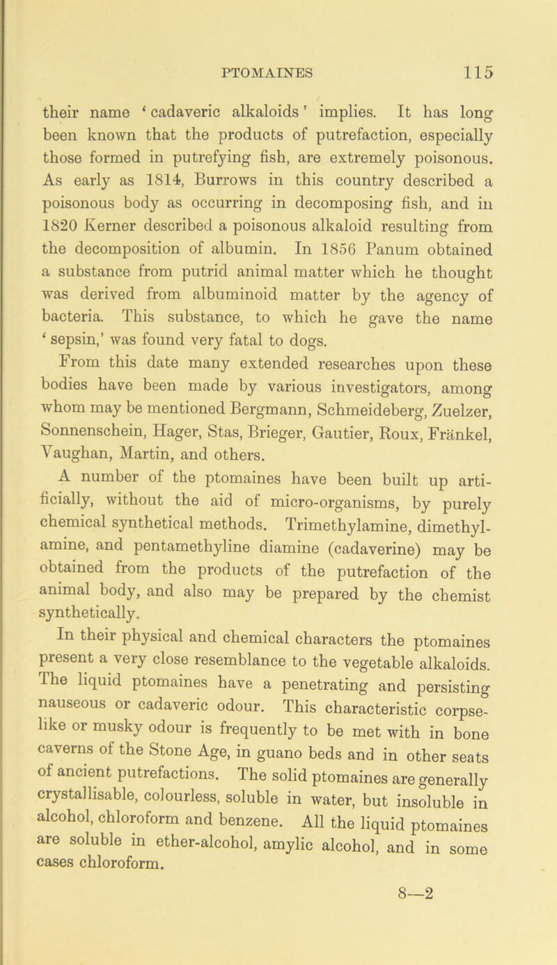 their name ‘ cadaveric alkaloids ’ implies. It has long been known that the products of putrefaction, especially those formed in putref3ung fish, are extremely poisonous. As early as 1814, Burrows in this country described a poisonous body as occurring in decomposing fish, and in 1820 Kerner described a poisonous alkaloid resulting from the decomposition of albumin. In 1856 Panum obtained a substance from putrid animal matter which he thought was derived from albuminoid matter by the agency of bacteria. This substance, to which he gave the name ‘ sepsin,’ was found very fatal to dogs. From this date many extended researches upon these bodies have been made by various investigators, among whom may be mentioned Bergmann, Schmeideberg, Zuelzer, Sonnenschein, Hager, Stas, Brieger, Gautier, Roux, Frankel, Vaughan, Martin, and others. A number of the ptomaines have been built up arti- ficially, without the aid of micro-organisms, by purely chemical synthetical methods. Trimethylamine, dimethyl- amine, and pentamethyline diamine (cadaverine) may be obtained from the products of the putrefaction of the animal body, and also may be prepared by the chemist synthetically. In their physical and chemical characters the ptomaines present a very close resemblance to the vegetable alkaloids. The liquid ptomaines have a penetrating and persisting nauseous or cadaveric odour. This characteristic corpse^ like or musky odour is frequently to be met with in bone caverns of the Stone Age, in guano beds and in other seats of ancient putrefactions. The solid ptomaines are generally crystallisable, colourless, soluble in water, but insoluble in alcohol, chloroform and benzene. All the liquid ptomaines are soluble in ether-alcohol, amylic alcohol, and in some cases chloroform. 8—2