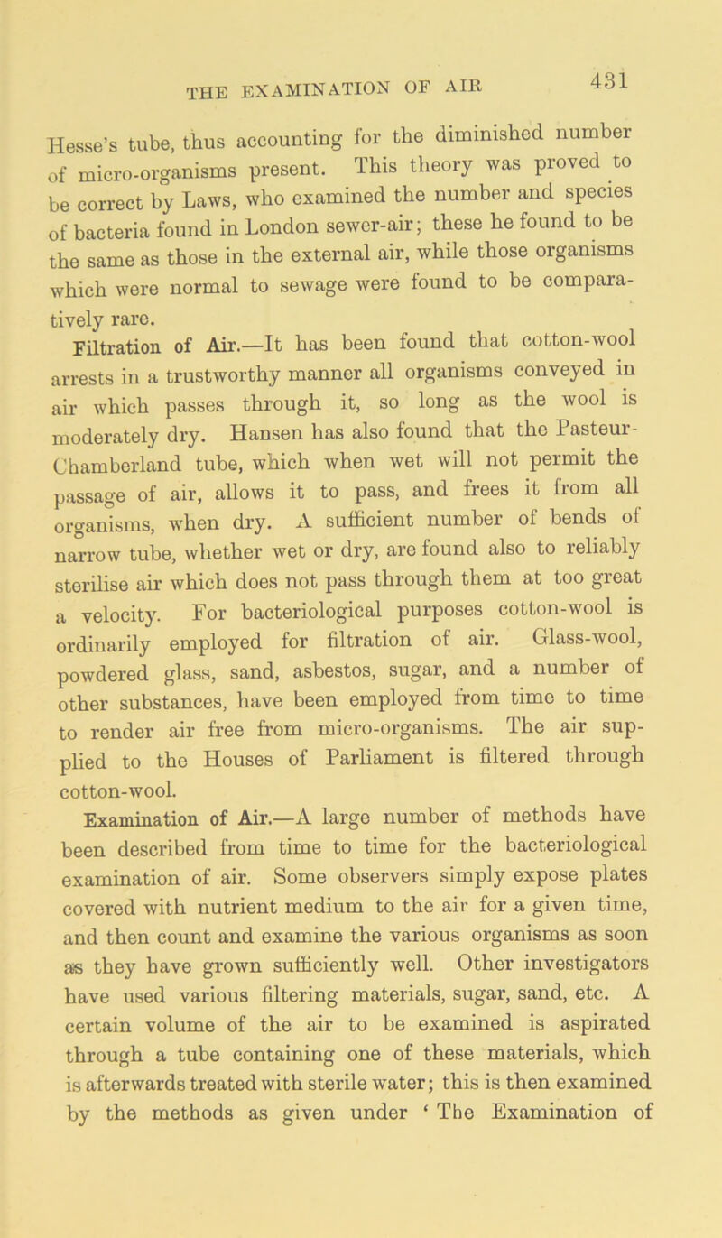 Hesse’s tube, thus accounting for the diminished number of micro-organisms present. This theory was proved to be correct by Laws, who examined the number and species of bacteria found in London sewer-air; these he found to be the same as those in the external air, while those organisms which were normal to sewage were found to be compara- tively rare. Filtration of Air.—It has been found that cotton-wool arrests in a trustworthy manner all organisms conveyed in air which passes through it, so long as the wool is moderately dry. Hansen has also found that the Pasteur- Chamberland tube, which when wet will not permit the passage of air, allows it to pass, and frees it from all organisms, when dry. A sufficient number of bends of narrow tube, whether wet or dry, are found also to reliably sterilise air which does not pass through them at too great a velocity. For bacteriological purposes cotton-wool is ordinarily employed for filtration of air. Glass-wool, powdered glass, sand, asbestos, sugar, and a number of other substances, have been employed from time to time to render air free from micro-organisms. The air sup- plied to the Houses of Parliament is filtered through cotton-wool. Examination of Air.—A large number of methods have been described from time to time for the bacteriological examination of air. Some observers simply expose plates covered with nutrient medium to the air for a given time, and then count and examine the various organisms as soon as they have grown sufficiently well. Other investigators have used various filtering materials, sugar, sand, etc. A certain volume of the air to be examined is aspirated through a tube containing one of these materials, which is afterwards treated with sterile water; this is then examined by the methods as given under ‘ The Examination of