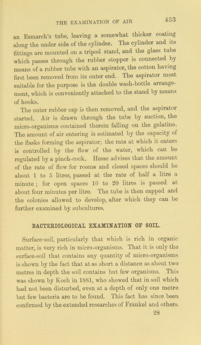 an Esmarch’s tube, leaving a somewhat thicker coating along the under side of the cylinder. The cylinder and its fittings are mounted on a tripod stand, and the glass tube which passes through the rubber stopper is connected by means of a rubber tube with an aspirator, the cotton having first been removed from its outer end. The aspirator most suitable for the purpose is the double wash-bottle arrange- ment, which is conveniently attached to the stand by means of hooks. The outer rubber cap is then removed, and the aspirator started. Air is drawn through the tube by suction, the micro-organisms contained therein falling on the gelatine. The amount of air entering is estimated by the capacity of the flasks forming the aspirator; the rate at which it enters is controlled by the flow of the water, which can be regulated by a pinch-cock. Hesse advises that the amount of the rate of flow for rooms and closed spaces should be about 1 to 5 litres, passed at the rate of half a litre a minute ; for open spaces 10 to 20 litres is passed at about four minutes per litre. The tube is then capped and the colonies allowed to develop, after which they can be further examined by subcultures. BACTERIOLOGICAL EXAMINATION OF SOIL. Surface-soil, particularly that which is rich in organic matter, is very rich in micro-organisms. That it is only the surface-soil that contains any quantity of micro-organisms is shown by the fact that at as short a distance as about two metres in depth the soil contains but few organisms. This was shown by Koch in 1881, who showed that in soil which had not been disturbed, even at a depth of only one metre but few bacteria are to be found. This fact has since been confirmed by the extended researches of Frankel and others. 28