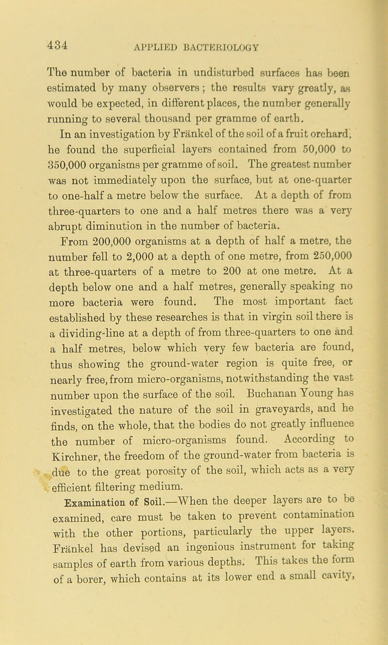 The number of bacteria in undisturbed surfaces has been estimated by many observers ; the results vary greatly, as Avould be expected, in different places, the number generally running to several thousand per gramme of earth. In an investigation by Frankel of the soil of a fruit orchard, he found the superficial layers contained from 50,000 to 350,000 organisms per gramme of soil. The greatest number was not immediately upon the surface, but at one-quarter to one-half a metre below the surface. At a depth of from three-quarters to one and a half metres there was a very abrupt diminution in the number of bacteria. From 200,000 organisms at a depth of half a metre, the number fell to 2,000 at a depth of one metre, from 250,000 at three-quarters of a metre to 200 at one metre. At a depth below one and a half metres, generally speaking no more bacteria were found. The most important fact established by these researches is that in virgin soil there is a dividing-line at a depth of from three-quarters to one and a half metres, below which very few bacteria are fovmd, thus showing the ground-water region is quite free, or nearly free, from micro-organisms, notwithstanding the vast number upon the surface of the soil. Buchanan Young has investigated the nature of the soil in graveyards, and he finds, on the whole, that the bodies do not greatly influence the number of micro-organisms found. According to Kirchner, the freedom of the ground-water from bacteria is due to the great porosity of the soil, which acts as a very efficient filtering medium. Examination of Soil.—When the deeper layers are to be examined, care must be taken to prevent contamination with the other portions, particularly the upper layers. Frankel has devised an ingenious instrument for taking samples of earth from various depths. This takes the form of a borer, which contains at its lower end a small cavity.