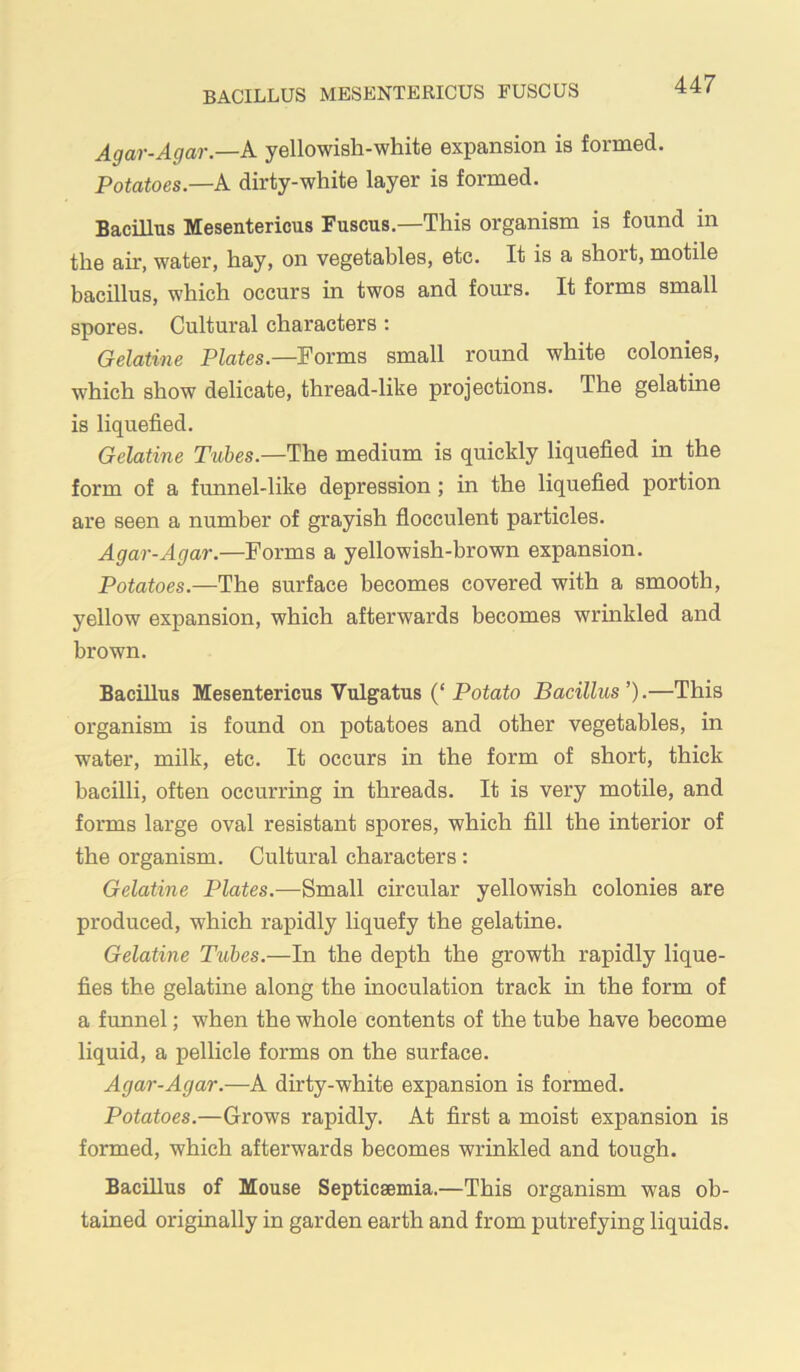 BACILLUS MESENTERICUS FUSCUS Agar-Agar.—k yellowish-white expansion is formed. Potatoes.—A dirty-white layer is formed. Bacillus Mesentericus Fuscus.—This organism is found in the air, water, hay, on vegetables, etc. It is a short, motile bacillus, which occurs in twos and fours. It forms small spores. Cultural characters : Gelatine Plates.—Forms small round white colonies, which show delicate, thread-like projections. The gelatine is liquefied. Gelatine Tubes.—The medium is quickly liquefied in the form of a funnel-like depression; in the liquefied portion are seen a number of grayish flocculent particles. Agar-Agar.—Forms a yellowish-brown expansion. Potatoes.—The surface becomes covered with a smooth, yellow expansion, which afterwards becomes wrinkled and brown. Bacillus Mesentericus Vulgatus {‘Potato Bacillus’).—This organism is found on potatoes and other vegetables, in water, milk, etc. It occurs in the form of short, thick bacilli, often occurring in threads. It is very motile, and forms large oval resistant spores, which fill the interior of the organism. Cultural characters : Gelatine Plates.—Small circular yellowish colonies are produced, which rapidly liquefy the gelatine. Gelatine Tubes.—In the depth the growth rapidly lique- fies the gelatine along the inoculation track in the form of a funnel; when the whole contents of the tube have become liquid, a pellicle forms on the surface. Agar-Agar.—A dirty-white expansion is formed. Potatoes.—Grows rapidly. At first a moist expansion is formed, which afterwards becomes wrinkled and tough. Bacillus of Mouse Septicaemia.—This organism was ob- tained originally in garden earth and from putrefying liquids.