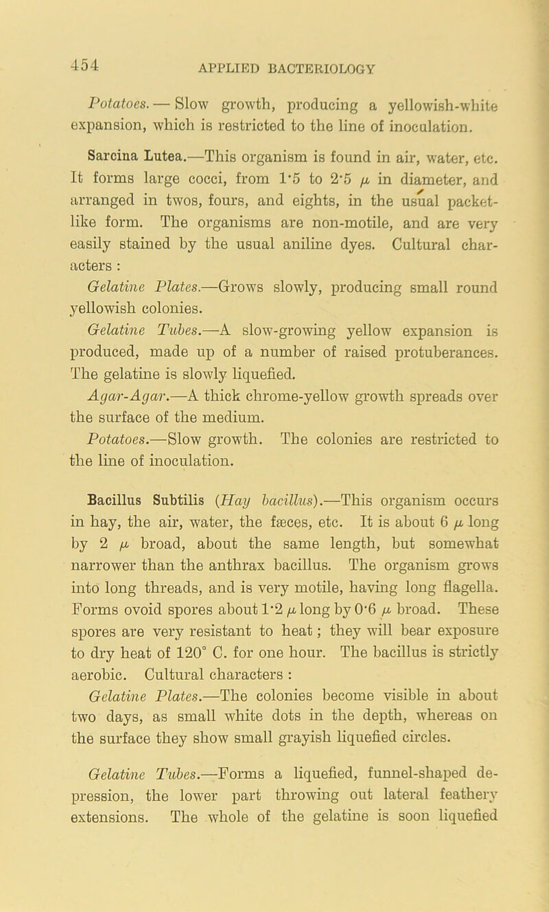 Potatoes. — Slow growth, producing a yellowish-white expansion, which is restricted to the line of inoculation. Sarcina Lutea.—This organism is found in air, water, etc. It foi’ms large cocci, from 1*5 to 2'5 fju in diameter, and arranged in twos, fours, and eights, in the usual packet- like form. The organisms are non-motile, and are very easily stained by the usual aniline dyes. Cultural char- acters : Gelatine Plates.—Grows slowly, producing small round yellowish colonies. Gelatine Tubes.—A slow-growing yellow expansion is produced, made up of a number of raised protuberances. The gelatine is slowly liquefied. Agar-Agar.—A thick chrome-yellow growth spreads over the surface of the medium. Potatoes.—Slow growth. The colonies are restricted to the line of inoculation. Bacillus Subtilis {Hay bacillus).—This organism occurs in hay, the air, water, the f^ces, etc. It is about 6 /i long hj 2 fi broad, about the same length, but somewhat narrower than the anthrax bacillus. The organism grows into long threads, and is very motile, having long flagella. Forms ovoid spores about /j, long by 0'6 y. broad. These spores are very resistant to heat; they will bear exposure to dry heat of 120° C. for one hour. The bacillus is strictly aerobic. Cultural characters : Gelatine Plates.—The colonies become visible in about two days, as small white dots in the depth, whereas on the surface they show small grayish liquefied circles. Gelatine Tubes.—Forms a liquefied, funnel-shaped de- pression, the lower part throwing out lateral feathery extensions. The whole of the gelatine is soon liquefied