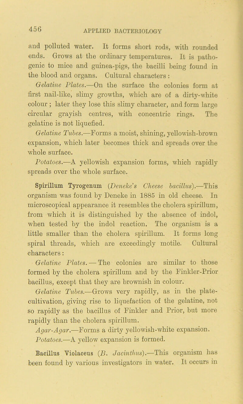 and polluted water. It forms short rods, with rounded ends. Grows at the ordinary temperatures. It is patho- genic to mice and guinea-pigs, the bacilli l)eing found in the blood and organs. Cultural characters : Gelatine Plates.—On the surface the colonies form at first nail-like, slimy growths, which are of a dirty-white colour ; later they lose this slimy character, and form large circular grayish centres, with concentric rings. The gelatine is not liquefied. Gelatine Tubes.—Forms a moist, shining, yellowish-brown expansion, which later becomes thick and spreads over the whole surface. Potatoes.—A yellowish expansion forms, which rapidly spreads over the whole surface. Spirillum Tyrogenum {Deneke’s Cheese bacillus).—This organism was found by Deneke in 1885 in old cheese. In microscopical appearance it resembles the cholera spu’illum, from which it is distinguished by the absence of indol, when tested by the indol reaction. The organism is a little smaller than the cholera sph’illum. It forms long spiral threads, which are exceedingly motile. Cultural characters: Gelatine Plates. — The colonies are similar to those formed by the cholera spirillum and by the Finkler-Prior bacillus, except that they are brownish in colour. Gelatine Tubes.—Grows very rapidly, as in the plate- cultivation, giving rise to liquefaction of the gelatine, not so rapidly as the bacillus of Finkler and Prior, but more rapidly than the cholera spirillum. Agar-Agar.—Forms a dirty yellowish-white exj)ansion. Potatoes.—A yellow expansion is formed. Bacillus Violaceus (B. Jacinthus).—This organism has been found by various investigators in w’ater. It occurs in