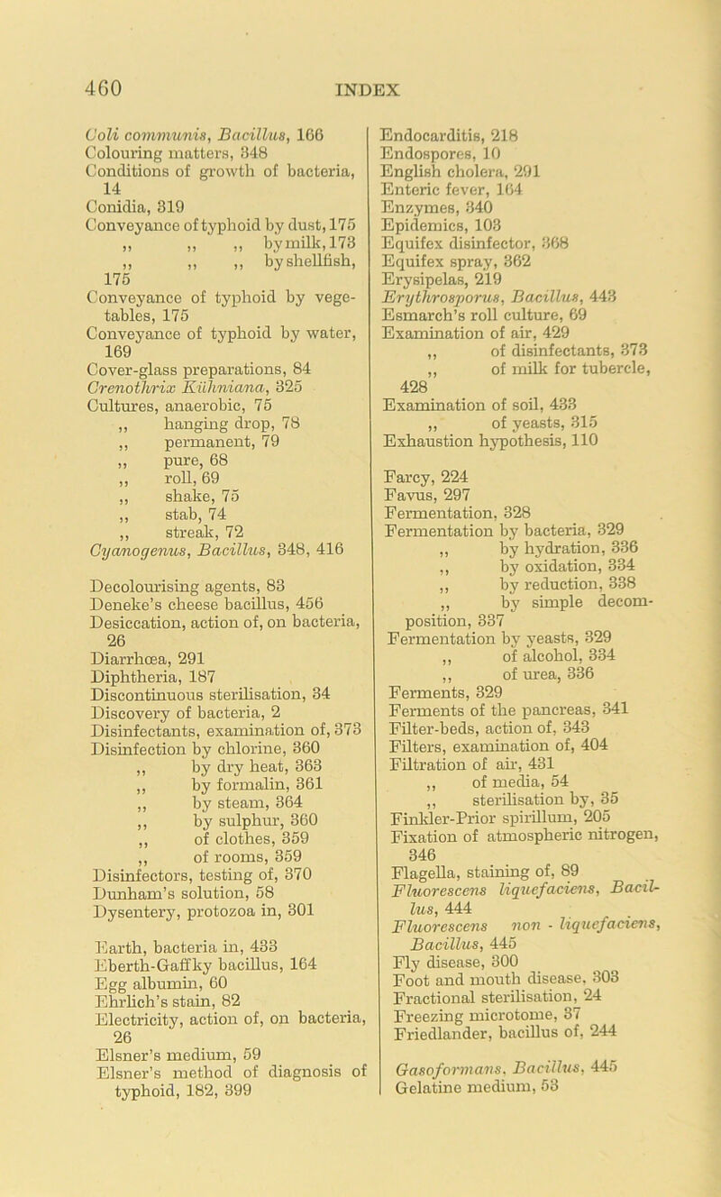 Coli communis, Bacillus, 166 Colouring matters, 348 Conditions of growth of bacteria, 14 Conidia, 319 Conveyance of typhoid by dust, 175 „ „ „ bymilk,173 „ „ ,, by shellfish, 175 Conveyance of typhoid by vege- tables, 175 Conveyance of typhoid by water, 169 Cover-glass preparations, 84 Crenothrix Kilhniana, 325 Cultures, anaerobic, 75 ,, hanging drop, 78 ,, permanent, 79 „ pure, 68 ,, roll, 69 ,, shake, 75 ,, stab, 74 ,, streak, 72 Cycmogenus, Bacillus, 348, 416 Decolourising agents, 83 Deneke’s cheese bacillus, 456 Desiccation, action of, on bacteria, 26 Diarrhoea, 291 Diphtheria, 187 Discontinuous sterilisation, 34 Discovery of bacteria, 2 Disinfectants, examination of, 373 Disinfection by chlorine, 360 ,, by dry heat, 363 ,, by formalin, 361 ,, by steam, 364 ,, by sulphm’, 360 ,, of clothes, 359 ,, of rooms, 359 Disinfectors, testing of, 370 Dunham’s solution, 58 Dysentery, protozoa in, 301 Earth, bacteria in, 433 Eberth-Gaffky baclUus, 164 Egg albumm, 60 Ehrlich’s stain, 82 Electricity, action of, on bacteria, 26 Eisner’s medium, 59 Eisner’s method of diagnosis of typhoid, 182, 399 Endocarditis, 218 Endospores, 10 English cholera, 291 Enteric fever, 164 Enzymes, 340 Epidemics, 103 Equifex disinfector, 368 Equifex spray, 362 Erysipelas, 219 Erythrosporus, Bacillus, 443 Esmarch’s roll culture, 69 Examination of air, 429 ,, of disinfectants, 373 „ of milk for tubercle, 428 Examination of soil, 433 ,, of yeasts, 315 Exhaustion hypothesis, 110 Farcy, 224 Favus, 297 Fermentation, 328 Fermentation by bacteria, 329 ,, by hydration, 336 ,, by oxidation, 334 ,, by reduction, 338 ,, by simple decom- position, 337 Fermentation by yeasts, 329 ,, of alcohol, 334 ,, of urea, 336 Ferments, 329 Ferments of the pancreas, 341 Filter-beds, action of, 343 Filters, examination of, 404 Filtration of air, 431 ,, of media, 54 ,, sterilisation by, 35 Finkler-Prior spirillum, 205 Fixation of atmospheric nitrogen, 346 Flagella, staining of, 89 Fluorescens liquefaciens. Bacil- lus, 444 Fluorescens non - liquefaciens, Bacillus, 445 Fly disease, 300 Foot and mouth disease, 303 Fractional sterilisation, 24 Freezing microtome, 37 Friedlander, bacillus of, 244 Gasoformans. Bacillus, 445 Gelatine medium, 53