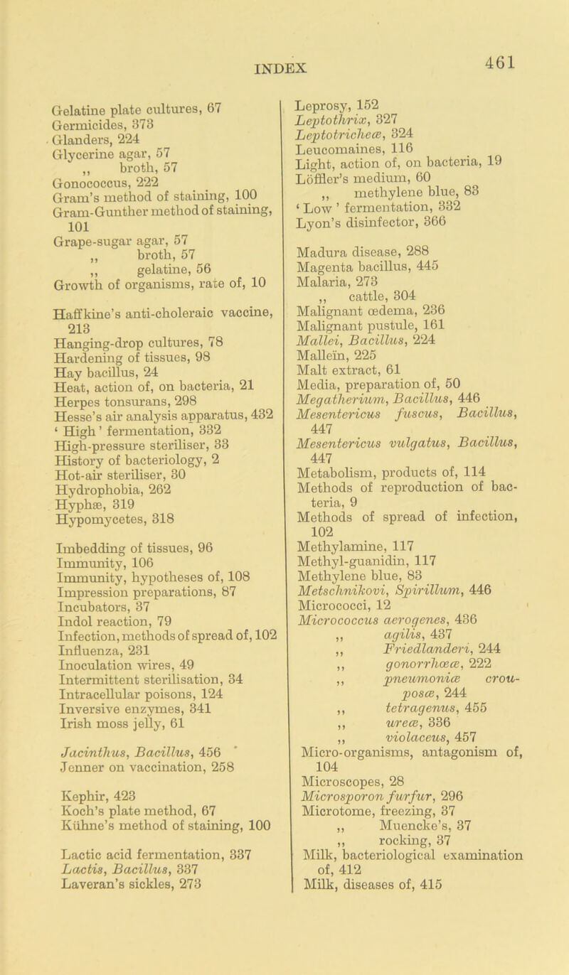 Gelatine plate cultures, 67 Germicides, 373 Glanders, 224 Glycerine agar, 57 ,, broth, 57 Gonococcus, 222 Gram’s method of staining, 100 Gram-Gunther method of staining, 101 Grape-sugar agar, 57 ,, broth, 57 ,, gelatine, 56 Growth of organisms, rate of, 10 Haffkine’s anti-choleraic vaccine, 213 Hanging-drop cultures, 78 Hardening of tissues, 98 Hay bacillus, 24 Heat, action of, on bacteria, 21 Herpes tonsurans, 298 Hesse’s air analysis apparatus, 432 ‘ High ’ fermentation, 332 High-pressure steriliser, 33 History of bacteriology, 2 Hot-air steriliser, 30 Hydrophobia, 262 Hypha3, 319 Hypomycetes, 318 Imbedding of tissues, 96 Immunity, 106 Immunity, hypotheses of, 108 Impression preparations, 87 Incubators, 37 Indol reaction, 79 Infection, methods of spread of, 102 Influenza, 231 Inoculation wires, 49 Intermittent sterilisation, 34 Intracellular poisons, 124 Inversive enzymes, 341 Irish moss jelly, 61 Jacinthus, Bacillus, 456 Jenner on vaccination, 258 Kephir, 423 Koch’s plate method, 67 Kiihne’s method of staining, 100 Lactic acid fermentation, 337 Lactis, Bacillus, 337 Laveran’s sickles, 273 Leprosy, 152 Leptothrix, 327 Leptotrichees, 324 Leucomaines, 116 Light, action of, on bacteria, 19 Loffler’s medium, 60 ,, methylene blue, 83 ‘ Low ’ fermentation, 332 Lyon’s disinfector, 366 Madura disease, 288 Magenta bacillus, 445 Malaria, 273 ,, cattle, 304 Malignant oedema, 236 Mahgnant pustule, 161 Mallei, Bacillus, 224 Mallein, 225 Malt extract, 61 Media, preparation of, 50 MegatlieriMm, Bacillus, 446 Mesentericus fuscus. Bacillus, 447 Mesentericus vulgatus. Bacillus, 447 Metabolism, products of, 114 Methods of reproduction of bac- teria, 9 Methods of spread of infection, 102 Methylamine, 117 Methyl-guanidin, 117 Methylene blue, 83 Metschnikovi, Spirillum, 446 Micrococci, 12 Micrococcus aerogenes, 436 ,, agilis, 437 ,, Friedlanderi, 244 ,, gonoj-rlioece, 222 ,, pneumonicB crou- poscB, 244 ,, tetragenus, 455 ,, urecB, 336 ,, violaceus, 457 Micro-organisms, antagonism of, 104 Microscopes, 28 Microsporon furfur, 296 Microtome, freezing, 37 ,, Muencke’s, 37 „ rocking, 37 Milk, bacteriological examination of, 412 MUk, diseases of, 415