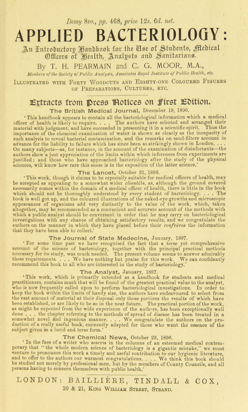 Demy Svo., pp. i68, price 12s. 6d, net. APPLIED BACTERIOLOGY: Jin Intvoinctovj) ^jtniibonk fof the Slsc xrf ^titbcnta, Jtteiiiettl ©fhrcra of |)ealth, JlnaIj)st0 anb Sanitarian®. By T. H. PEARMAIN and C. G. MOOR, M.A., Members of the Society of Public AnalystSj Associates Royal Institute of Public Ilealthj etc. Illustrated with Forty Woodcuts and Eighty-one Coloured Figures OF Preparations, Cultures, etc. lEjtracts from press IFlottces on jftrst lEbitton. The British Medical Journal, December 19, 1896. ‘ This handbook appears to contain all the bacteriological information which a medical officer of health is likely to require. . . . The authors have selected and arranged their material with judgment, and have succeeded in presenting it in a scientific spirit. Thus the importance of the chemical examination of water is shown as clearly ns the incapacity of such analysis to reveal bacterial contamination, and the remarks on sand-filters account in advance for the liability to failure which has since been so strikingly shown in London. . . . On many subjects—as, for instance, in the account of the examination of disinfectants—the authors show a just appreciation of the limits within which inferences from experiments are justified; and those who have approached bacteriology after the study of the physical sciences, will know how rare this sense is in the exposition of the latter science.’ The Lancet, October 31, 1896. ‘ This work, though it claims to be especially suitable for medical officers of health, may be accepted as appealing to a somewhat wider clientele, as, although the ground covered necessarily comes within the domain of a medical officer of health, there is little in the book which should not be thoroughly understood by every student of bacteriology. . . . The book is well got up, and the coloured illustrations of the naked-eye growths and microscopic appearances of organisms add very distinctly to the value of the work, which, taken altogether, may be recommended as a convenient and accurate account of the methods with which a public analyst should be conversant in order that he may carry on bacteriological investigations with any chance of obtaining satisfactory results, and we congratulate the authors on the manner in which they have placed before their confreres the information that they have been able to collect.’ The Journal of State Medecine, January, 1897. ‘ For some time past we have recognised the fact that a terse yet comprehensive account of the science of bacteriology, together with the principal practical methods necessary for its study, was much needed. The present volume seems to answer admirably these requirements. . . . We have nothing but praise for this work. We can confidently recommend this book to all who are interested in the study of bacteriology.’ The Analyst, January, 1897. ‘ This work, which is primarily intended as a handbook for students and medical practitioners, contains much that will be found of the greatest practical value to the analyst, who is now frequently called upon to perform bacteriological investigations. In order to keep the book within the limits of handy size, the authors have endeavoured to select from the vast amount of material at their disposal only those portions the results of which have been established, or are likely to be so in the near future. The practical portion of the work, as might be expected from the wide experience of the authors, has been exceptionally well done . . . the chapter referring to the methods of spread of disease has been treated in a somewhat novel and ingenious manner. ... We congratulate the authors on the pro- duction of a really useful book, eminently adapted for those who want the essence of the subject given in a lucid and terse form.’ The Chemical News, October 23, 1896. ‘ In the face of a writer who asserts in the columns of an esteemed medical contem- porary that the whole modern science of bacteriology is a gigantic mistake, we must venture to pronounce this work a timely and useful contribution to our hygienic literature, and to offer to the authors our warmest congratulations. . . . We think this book should be studied not merely by professional men, but by the members of County Councils, and all persons having to concern themselves with public health.’ LONDON: BAILLIEEB, TINDALL & COX,