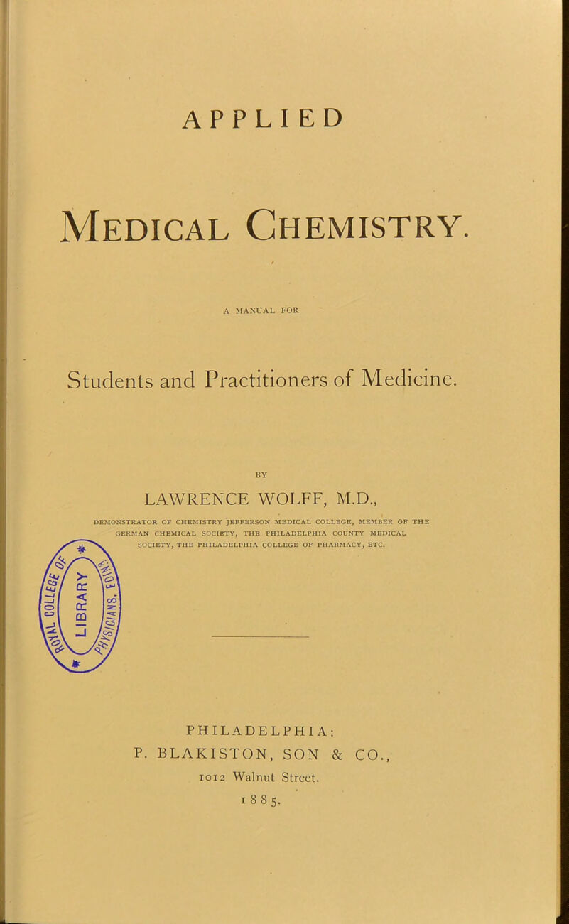 Medical Chemistry. A MANUAL FOR Students and Practitioners of Medicine. BY LAWRENCE WOLFF, M.D., DEMONSTRATOR OF CHEMISTRY JEFFERSON MEDICAL COLLEGE, MEMBER OF THE GERMAN CHEMICAL SOCIETY, THE PHILADELPHIA COUNTY MEDICAL SOCIETY, THE PHILADELPHIA COLLEGE OF PHARMACY, ETC. PHILADELPHIA: P. BLAKISTON, SON & CO., 1012 Walnut Street. 18S5.