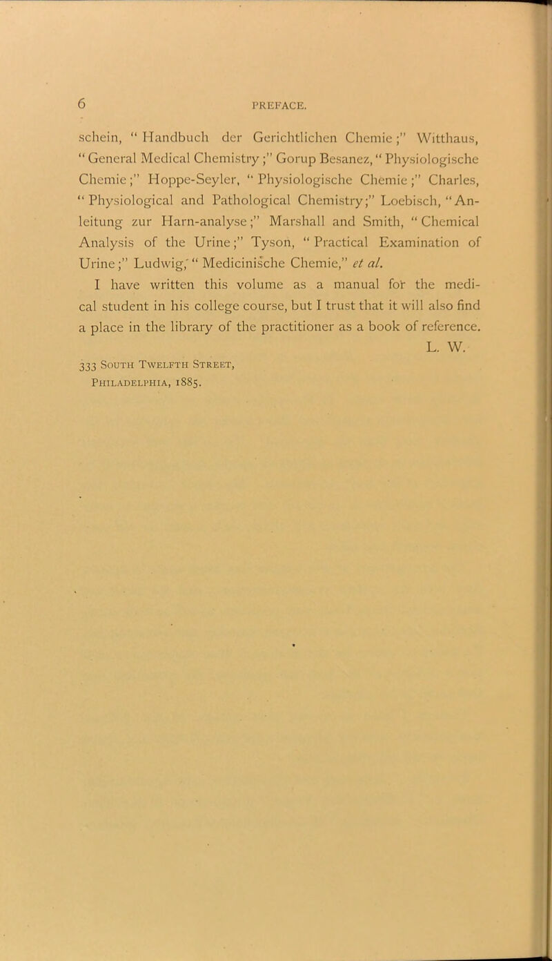 schein, “ Handbuch der Gerichtlichen Chemie Witthaus, “ General Medical ChemistryGorup Besanez, “ Physiologische Chemie;” Hoppe-Seyler, “Physiologische Chemie;” Charles, “Physiological and Pathological ChemistryLoebisch, “An- leitung zur Harn-analyseMarshall and Smith, “Chemical Analysis of the Urine;” Tyson, “Practical Examination of Urine;” Ludwig,'“ Medicinische Chemie,” et al. I have written this volume as a manual for the medi- cal student in his college course, but I trust that it will also find a place in the library of the practitioner as a book of reference. L. W. 333 South Twelfth Street, Philadelphia, 1885.