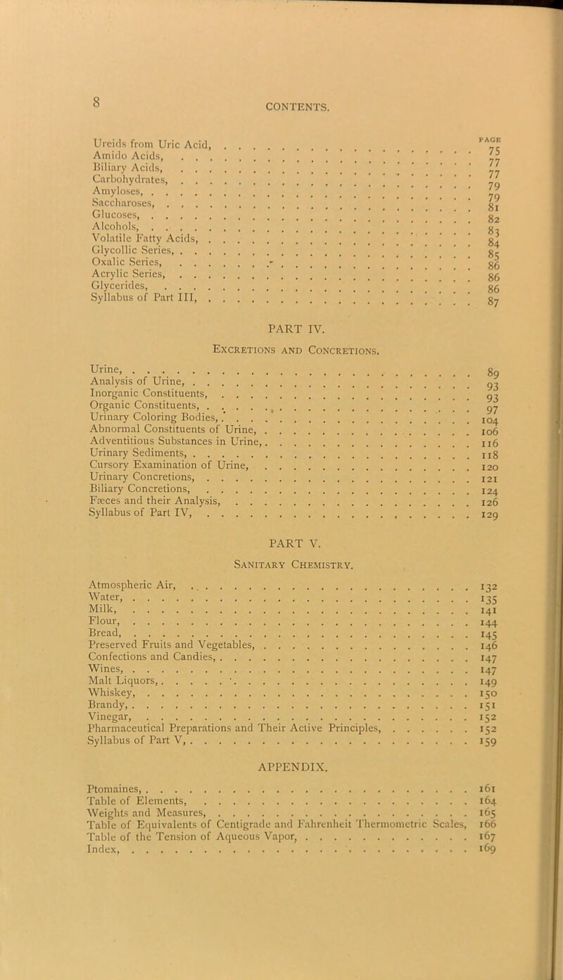 CONTENTS. Ureids from Uric Acid, Amido Acids, . . . Biliary Acids, . . . Carbohydrates, . . . Amyloses Saccharoses, . . . . Glucoses, Alcohols, Volatile Fatty Acids, . Glycollic Series, . . . Oxalic Series, . . . Acrylic Series, . . , Glycerides Syllabus of Part III, . PAGE 75 77 77 79 79 81 82 83 84 85 86 86 86 87 PART IV. Excretions and Concretions. Urine, Analysis of Urine, Inorganic Constituents, . . . . Organic Constituents, Urinary Coloring Bodies,.’ . . . Abnormal Constituents of Urine, . Adventitious Substances in Urine,, Urinary Sediments, Cursory Examination of Urine, Urinary Concretions, Biliary Concretions, Faeces and their Analysis, . . . Syllabus of Part IV, 89 93 93 97 104 106 116 118 120 121 124 126 129 PART V. Sanitary Chemistry. Atmospheric Air, 132 Water, 135 Milk, 141 Flour, 144 Bread 145 Preserved Fruits and Vegetables, 146 Confections and Candies, 147 Wines, 147 Malt Liquors, • 149 Whiskey, 150 Brandy, 151 Vinegar, 152 Pharmaceutical Preparations and Their Active Principles 152 Syllabus of Part V, 159 APPENDIX. Ptomaines 161 Table of Elements, 164 Weights and Measures, 165 Table of Equivalents of Centigrade and Fahrenheit Thermometric Scales, 166 Table of the Tension of Aqueous Vapor, 167 Index, 169