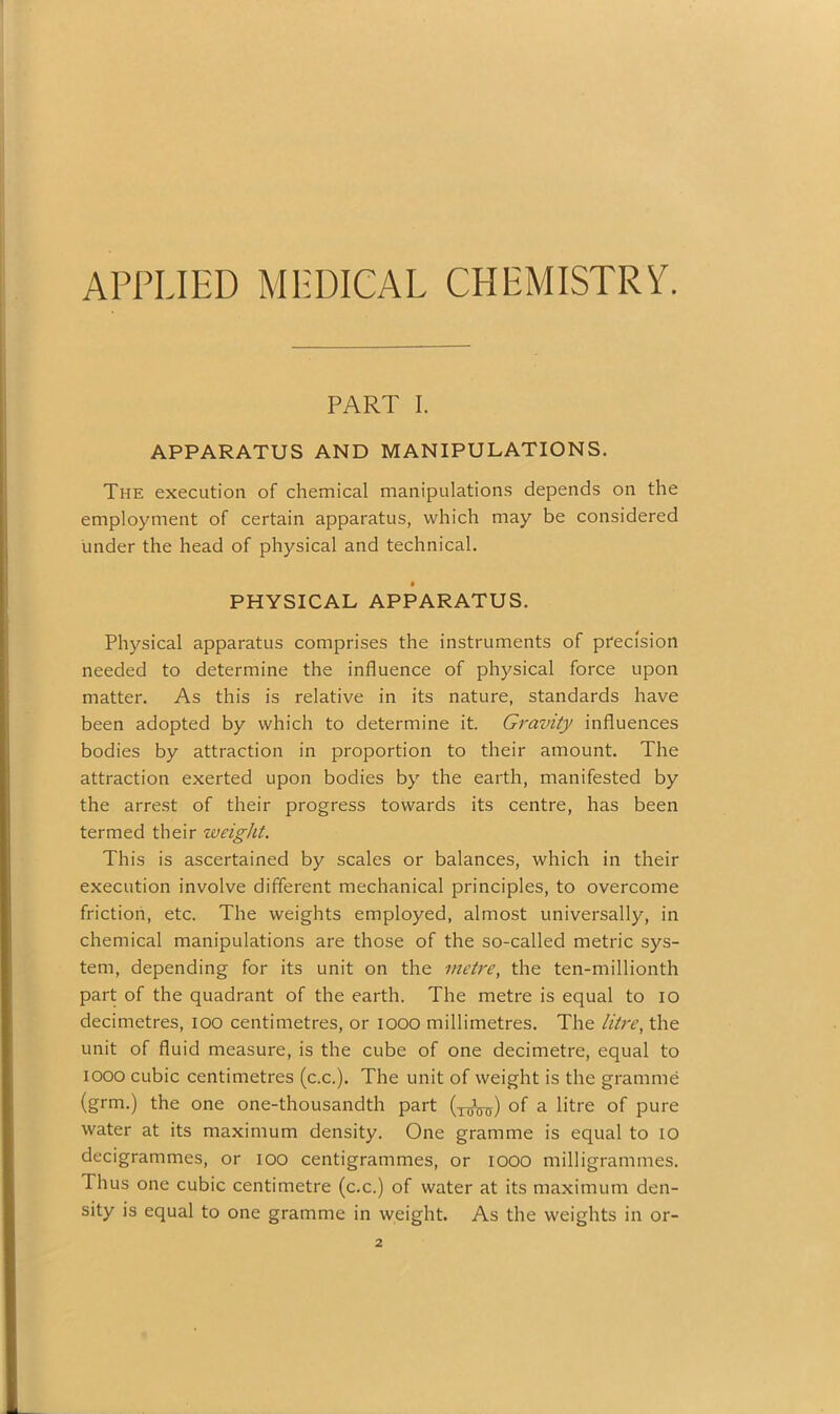 APPLIED MEDICAL CHEMISTRY. PART I. APPARATUS AND MANIPULATIONS. The execution of chemical manipulations depends on the employment of certain apparatus, which may be considered under the head of physical and technical. PHYSICAL APPARATUS. Physical apparatus comprises the instruments of precision needed to determine the influence of physical force upon matter. As this is relative in its nature, standards have been adopted by which to determine it. Gravity influences bodies by attraction in proportion to their amount. The attraction exerted upon bodies by the earth, manifested by the arrest of their progress towards its centre, has been termed their weight. This is ascertained by scales or balances, which in their execution involve different mechanical principles, to overcome friction, etc. The weights employed, almost universally, in chemical manipulations are those of the so-called metric sys- tem, depending for its unit on the metre, the ten-millionth part of the quadrant of the earth. The metre is equal to io decimetres, ioo centimetres, or 1000 millimetres. The litre, the unit of fluid measure, is the cube of one decimetre, equal to iooo cubic centimetres (c.c.). The unit of weight is the gramme (grm.) the one one-thousandth part of a litre of pure water at its maximum density. One gramme is equal to 10 decigrammes, or ioo centigrammes, or iooo milligrammes. Thus one cubic centimetre (c.c.) of water at its maximum den- sity is equal to one gramme in weight. As the weights in or-