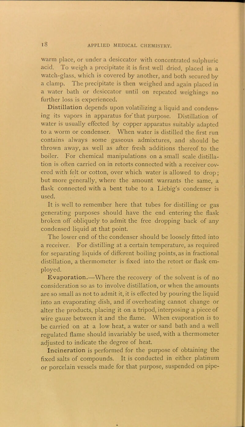 warm place, or under a desiccator witli concentrated sulphuric acid. To weigh a precipitate it is first well dried, placed in a watch-glass, which is covered by another, and both secured by a clamp. The precipitate is then weighed and again placed in a water bath or desiccator until on repeated weighings no further loss is experienced. Distillation depends upon volatilizing a liquid and condens- ing its vapors in apparatus for that purpose. Distillation of water is usually effected by copper apparatus suitably adapted to a worm or condenser. When water is distilled the first run contains always some gaseous admixtures, and should be thrown away, as well as after fresh additions thereof to the boiler. For chemical manipulations on a small scale distilla- tion is often carried on in retorts connected with a receiver cov- ered with felt or cotton, over which water is allowed to drop; but more generally, where the amount warrants the same, a flask connected with a bent tube to a Liebig’s condenser is used. It is well to remember here that tubes for distilling or gas generating purposes should have the end entering the flask broken off obliquely to admit the free dropping back of any condensed liquid at that point. The lower end of the condenser should be loosely fitted into a receiver. For distilling at a certain temperature, as required for separating liquids of different boiling points, as in fractional distillation, a thermometer is fixed into the retort or flask em- ployed. Evaporation.—Where the recovery of the solvent is of no consideration so as to involve distillation, or when the amounts are so small as not to admit it, it is effected by pouring the liquid into an evaporating dish, and if overheating cannot change or alter the products, placing it on a tripod, interposing a piece of wire gauze between it and the flame. When evaporation is to be carried on at a low heat, a water or sand bath and a well regulated flame should invariably be used, with a thermometer adjusted to indicate the degree of heat. Incineration is performed for the purpose of obtaining the fixed salts of compounds. It is conducted in either platinum or porcelain vessels made for that purpose, suspended on pipe-