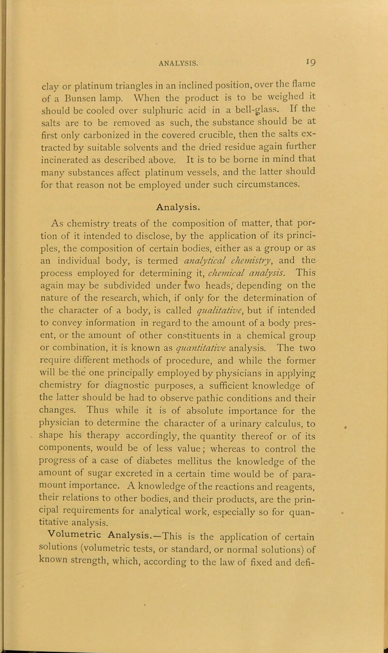 clay or platinum triangles in an inclined position, over the flame of a Bunsen lamp. When the product is to be weighed it should be cooled over sulphuric acid in a bell-glass. If the salts are to be removed as such, the substance should be at first only carbonized in the covered crucible, then the salts ex- tracted by suitable solvents and the dried residue again further incinerated as described above. It is to be borne in mind that many substances affect platinum vessels, and the latter should for that reason not be employed under such circumstances. Analysis. As chemistry treats of the composition of matter, that por- tion of it intended to disclose, by the application of its princi- ples, the composition of certain bodies, either as a group or as an individual body, is termed analytical chemistry, and the process employed for determining it, chemical analysis. This again may be subdivided under fwo heads, depending on the nature of the research, which, if only for the determination of the character of a body, is called qualitative, but if intended to convey information in regard to the amount of a body pres- ent, or the amount of other constituents in a chemical group or combination, it is known as quantitative analysis. The two require different methods of procedure, and while the former will be the one principally employed by physicians in applying chemistry for diagnostic purposes, a sufficient knowledge of the latter should be had to observe pathic conditions and their changes. Thus while it is of absolute importance for the physician to determine the character of a urinary calculus, to shape his therapy accordingly, the quantity thereof or of its components, would be of less value; whereas to control the progress of a case of diabetes mellitus the knowledge of the amount of sugar excreted in a certain time would be of para- mount importance. A knowledge of the reactions and reagents, their relations to other bodies, and their products, are the prin- cipal requirements for analytical work, especially so for quan- titative analysis. Volumetric Analysis.—This is the application of certain solutions (volumetric tests, or standard, or normal solutions) of known strength, which, according to the law of fixed and defi-