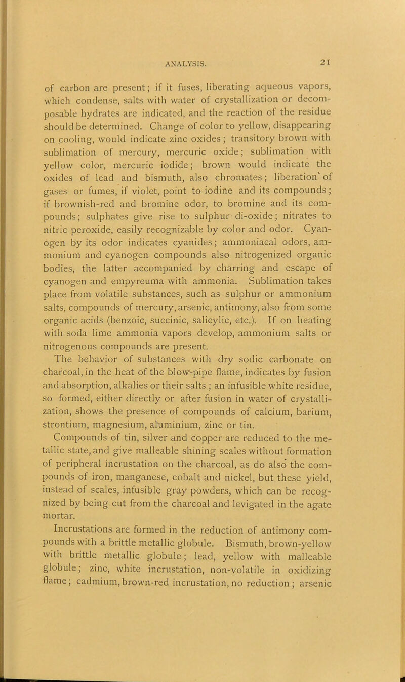 of carbon are present; if it fuses, liberating aqueous vapors, which condense, salts with water of crystallization or decom- posable hydrates are indicated, and the reaction of the residue should be determined. Change of color to yellow, disappearing on cooling, would indicate zinc oxides; transitory brown with sublimation of mercury, mercuric oxide; sublimation with yellow color, mercuric iodide; brown would indicate the oxides of lead and bismuth, also chromates; liberation of gases or fumes, if violet, point to iodine and its compounds; if brownish-red and bromine odor, to bromine and its com- pounds; sulphates give rise to sulphur di-oxide; nitrates to nitric peroxide, easily recognizable by color and odor. Cyan- ogen by its odor indicates cyanides; ammoniacal odors, am- monium and cyanogen compounds also nitrogenized organic bodies, the latter accompanied by charring and escape of cyanogen and empyreuma with ammonia. Sublimation takes place from volatile substances, such as sulphur or ammonium salts, compounds of mercury, arsenic, antimony, also from some organic acids (benzoic, succinic, salicylic, etc.). If on heating with soda lime ammonia vapors develop, ammonium salts or nitrogenous compounds are present. The behavior of substances with dry sodic carbonate on charcoal, in the heat of the blow-pipe flame, indicates by fusion and absorption, alkalies or their salts ; an infusible white residue, so formed, either directly or after fusion in water of crystalli- zation, shows the presence of compounds of calcium, barium, strontium, magnesium, aluminium, zinc or tin. Compounds of tin, silver and copper are reduced to the me- tallic state, and give malleable shining scales without formation of peripheral incrustation on the charcoal, as do also' the com- pounds of iron, manganese, cobalt and nickel, but these yield, instead of scales, infusible gray powders, which can be recog- nized by being cut from the charcoal and levigated in the agate mortar. Incrustations are formed in the reduction of antimony com- pounds with a brittle metallic globule. Bismuth, brown-yellow with brittle metallic globule; lead, yellow with malleable globule; zinc, white incrustation, non-volatile in oxidizing flame; cadmium, brown-red incrustation, no reduction; arsenic